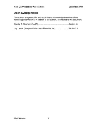 Civil UAV Capability Assessment December 2004 
Acknowledgements 
The authors are grateful for and would like to acknowledge the efforts of the 
following personnel who, in addition to the authors, contributed to this document. 
Randal T. Albertson (NASA)………………………………………….Section 4.4 
Jay Levine (Analytical Sciences & Materials, Inc)…………………Section 2.1 
Draft Version iii 
 