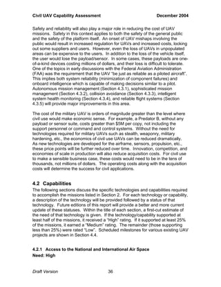 Civil UAV Capability Assessment December 2004 
Safety and reliability will also play a major role in reducing the cost of UAV 
missions. Safety in this context applies to both the safety of the general public 
and the safety of the platform itself. An onset of UAV mishaps involving the 
public would result in increased regulation for UAVs and increased costs, locking 
out some suppliers and users. However, even the loss of UAVs in unpopulated 
areas can be expensive to the users. In addition to the loss of the vehicle itself, 
the user would lose the payload/sensor. In some cases, these payloads are one-of- 
a-kind devices costing millions of dollars, and their loss is difficult to tolerate. 
One of the topics in early discussions with the Federal Aviation Administration 
(FAA) was the requirement that the UAV “be just as reliable as a piloted aircraft”. 
This implies both system reliability (minimization of component failures) and 
onboard intelligence which is capable of making decisions similar to a pilot. 
Autonomous mission management (Section 4.3.1), sophisticated mission 
management (Section 4.3.2), collision avoidance (Section 4.3.3), intelligent 
system health monitoring (Section 4.3.4), and reliable flight systems (Section 
4.3.5) will provide major improvements in this area. 
The cost of the military UAV is orders of magnitude greater than the level where 
civil use would make economic sense. For example, a Predator B, without any 
payload or sensor suite, costs greater than $5M per copy, not including the 
support personnel or command and control systems. Without the need for 
technologies required for military UAVs such as stealth, weaponry, military 
hardening, etc., the economics of civil use UAVs can be reduced dramatically. 
As new technologies are developed for the airframe, sensors, propulsion, etc., 
these price points will be further reduced over time. Innovation, competition, and 
economies of scale in production will also reduce acquisition costs. For civil use 
to make a sensible business case, these costs would need to be in the tens of 
thousands, not millions of dollars. The operating costs along with the acquisition 
costs will determine the success for civil applications. 
4.2 Capabilities 
The following sections discuss the specific technologies and capabilities required 
to accomplish the missions listed in Section 2. For each technology or capability, 
a description of the technology will be provided followed by a status of that 
technology. Future editions of this report will provide a better and more current 
update of these statuses. Within the title of each section, a first-cut estimate of 
the need of that technology is given. If the technology/capability supported at 
least half of the missions, it received a “High” rating. If it supported at least 25% 
of the missions, it earned a “Medium” rating. The remainder (those supporting 
less than 25%) were rated “Low”. Scheduled milestones for various existing UAV 
projects are shown in Section 4.4. 
4.2.1 Access to the National and International Air Space 
Need: High 
Draft Version 36 
 
