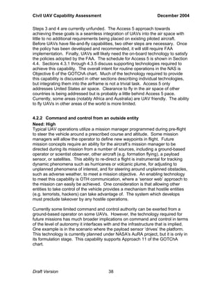 Civil UAV Capability Assessment December 2004 
Steps 3 and 4 are currently unfunded. The Access 5 approach towards 
achieving these goals is a seamless integration of UAVs into the air space with 
little to no additional requirements being placed on existing piloted aircraft. 
Before UAVs have file-and-fly capabilities, two other steps are necessary. Once 
the policy has been developed and recommended, it will still require FAA 
implementation. Finally, UAVs will likely need the on-board technology to satisfy 
the policies adopted by the FAA. The schedule for Access 5 is shown in Section 
4.4. Sections 4.3.1 through 4.3.5 discuss supporting technologies required to 
achieve this capability. The overall intent for routine operations in the NAS is 
Objective 6 of the GOTChA chart. Much of the technology required to provide 
this capability is discussed in other sections describing individual technologies, 
but integrating them into the airframe is not a trivial task. Access 5 only 
addresses United States air space. Clearance to fly in the air space of other 
countries is being addressed but is probably a little behind Access 5 pace. 
Currently, some areas (notably Africa and Australia) are UAV friendly. The ability 
to fly UAVs in other areas of the world is more limited. 
4.2.2 Command and control from an outside entity 
Need: High 
Typical UAV operations utilize a mission manager programmed during pre-flight 
to steer the vehicle around a prescribed course and altitude. Some mission 
managers will allow the operator to define new waypoints in flight. Future 
mission concepts require an ability for the aircraft’s mission manager to be 
directed during its mission from a number of sources, including a ground-based 
operator or scientist observer, other aircraft (e.g. formation flying), a payload 
sensor, or satellites. This ability to re-direct a flight is instrumental for tracking 
dynamic phenomena such as hurricanes or volcanic plume, for adjusting to 
unplanned phenomena of interest, and for steering around unplanned obstacles, 
such as adverse weather, to meet a mission objective. An enabling technology 
to meet this capability is OTH communication, where a ‘sensor web’ approach to 
the mission can easily be achieved. One consideration is that allowing other 
entities to take control of the vehicle provides a mechanism that hostile entities 
(e.g. terrorists, hackers) can take advantage of. The system which develops 
must preclude takeover by any hostile operations. 
Currently some limited command and control authority can be exerted from a 
ground-based operator on some UAVs. However, the technology required for 
future missions has much broader implications on command and control in terms 
of the level of autonomy it interfaces with and the infrastructure that is implied. 
One example is in the scenario where the payload sensor ‘drives’ the platform. 
This technology is currently planned under NASA's AuRA project, but it is only in 
its formulation stage. This capability supports Approach 11 of the GOTChA 
chart. 
Draft Version 38 
 