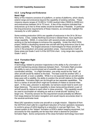 Civil UAV Capability Assessment December 2004 
4.2.3 Long Range and Endurance 
Need: High 
Many of the missions conceive of a platform, or series of platforms, which clearly 
extend range and endurance beyond the capability of existing vehicles. These 
missions require ranges of 10,000 to 13,000 nautical miles (18500 to 24000 km) 
and endurances between 24 to 72 hours. A few of the missions indicated that 
endurances up to two to three weeks would be beneficial, if feasible. In particular 
the long-endurance requirements of these missions, as conceived, highlight the 
necessity for a UAV platform. 
Some existing production UAVs are capable of endurance in the 24 to 36 hour 
time frame. A few, notably Northrop-Grumman’s Global Hawk, have significant 
range capability. NASA, in conjunction with several private companies, is 
working on the technologies to enhance this capability. Under the HALE ROA 
project, NASA is developing several new aircraft with long endurance (one to two 
weeks) capability. The largest advances in technologies for these aircraft will 
come in the propulsion and power generation areas. Improvements in both of 
these areas are Goals 3 and 4 of the GOTChA chart. Long range also supports 
Goals 1 and 2. 
4.2.4 Formation flight 
Need: High 
A technology related to precision trajectories is the ability to fly a formation of 
aircraft maintaining precise distances between them. Formation flight provides 
the ability to carry a synchronized set of scientific sensors on a team of 
coordinated vehicles. In a flight formation, one entity would be the “lead”; all 
other aircraft would fly relative to the lead. The lead could be another UAV, a 
piloted aircraft, or even a satellite. While it is not expected that an aircraft would 
keep pace with a satellite, the ability to position the aircraft relative to the satellite 
is desirable. Formation flight can be thought as two separate capabilities. The 
first is a series of aircraft which might be hundreds of meters to several miles 
apart. In this case, precision is desirable, but sensors would need to work over 
large distances. The second capability is close maneuvering wherein a pair of 
aircraft would fly relative to each other in close proximity. This capability would 
be used to accomplish air refueling as well as a small aircraft “docking” to a 
larger one. Proximity sensors for this requirement would probably be different 
from large-distance formation navigation and would require accuracies down to 
the several-centimeter level. 
Most UAV operations involve one aircraft on a single mission. Objective 8 from 
the GOTChA chart calls for a significant reduction of human operators necessary 
to control a group of UAVs leading to a reduction in cost per flight hour. The 
closest system to the “distant” formation is DOD’s station keeping equipment, but 
accuracies for this capability are far less than what is desired for precision 
formation flight. Some components of the close formation technology have been 
Draft Version 39 
 