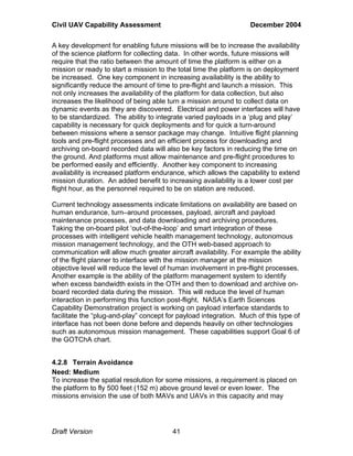 Civil UAV Capability Assessment December 2004 
A key development for enabling future missions will be to increase the availability 
of the science platform for collecting data. In other words, future missions will 
require that the ratio between the amount of time the platform is either on a 
mission or ready to start a mission to the total time the platform is on deployment 
be increased. One key component in increasing availability is the ability to 
significantly reduce the amount of time to pre-flight and launch a mission. This 
not only increases the availability of the platform for data collection, but also 
increases the likelihood of being able turn a mission around to collect data on 
dynamic events as they are discovered. Electrical and power interfaces will have 
to be standardized. The ability to integrate varied payloads in a ‘plug and play’ 
capability is necessary for quick deployments and for quick a turn-around 
between missions where a sensor package may change. Intuitive flight planning 
tools and pre-flight processes and an efficient process for downloading and 
archiving on-board recorded data will also be key factors in reducing the time on 
the ground. And platforms must allow maintenance and pre-flight procedures to 
be performed easily and efficiently. Another key component to increasing 
availability is increased platform endurance, which allows the capability to extend 
mission duration. An added benefit to increasing availability is a lower cost per 
flight hour, as the personnel required to be on station are reduced. 
Current technology assessments indicate limitations on availability are based on 
human endurance, turn–around processes, payload, aircraft and payload 
maintenance processes, and data downloading and archiving procedures. 
Taking the on-board pilot ‘out-of-the-loop’ and smart integration of these 
processes with intelligent vehicle health management technology, autonomous 
mission management technology, and the OTH web-based approach to 
communication will allow much greater aircraft availability. For example the ability 
of the flight planner to interface with the mission manager at the mission 
objective level will reduce the level of human involvement in pre-flight processes. 
Another example is the ability of the platform management system to identify 
when excess bandwidth exists in the OTH and then to download and archive on-board 
recorded data during the mission. This will reduce the level of human 
interaction in performing this function post-flight. NASA’s Earth Sciences 
Capability Demonstration project is working on payload interface standards to 
facilitate the “plug-and-play” concept for payload integration. Much of this type of 
interface has not been done before and depends heavily on other technologies 
such as autonomous mission management. These capabilities support Goal 6 of 
the GOTChA chart. 
4.2.8 Terrain Avoidance 
Need: Medium 
To increase the spatial resolution for some missions, a requirement is placed on 
the platform to fly 500 feet (152 m) above ground level or even lower. The 
missions envision the use of both MAVs and UAVs in this capacity and may 
Draft Version 41 
 