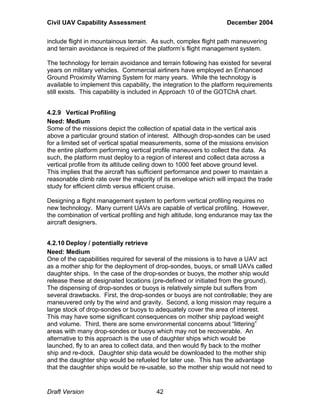 Civil UAV Capability Assessment December 2004 
include flight in mountainous terrain. As such, complex flight path maneuvering 
and terrain avoidance is required of the platform’s flight management system. 
The technology for terrain avoidance and terrain following has existed for several 
years on military vehicles. Commercial airliners have employed an Enhanced 
Ground Proximity Warning System for many years. While the technology is 
available to implement this capability, the integration to the platform requirements 
still exists. This capability is included in Approach 10 of the GOTChA chart. 
4.2.9 Vertical Profiling 
Need: Medium 
Some of the missions depict the collection of spatial data in the vertical axis 
above a particular ground station of interest. Although drop-sondes can be used 
for a limited set of vertical spatial measurements, some of the missions envision 
the entire platform performing vertical profile maneuvers to collect the data. As 
such, the platform must deploy to a region of interest and collect data across a 
vertical profile from its altitude ceiling down to 1000 feet above ground level. 
This implies that the aircraft has sufficient performance and power to maintain a 
reasonable climb rate over the majority of its envelope which will impact the trade 
study for efficient climb versus efficient cruise. 
Designing a flight management system to perform vertical profiling requires no 
new technology. Many current UAVs are capable of vertical profiling. However, 
the combination of vertical profiling and high altitude, long endurance may tax the 
aircraft designers. 
4.2.10 Deploy / potentially retrieve 
Need: Medium 
One of the capabilities required for several of the missions is to have a UAV act 
as a mother ship for the deployment of drop-sondes, buoys, or small UAVs called 
daughter ships. In the case of the drop-sondes or buoys, the mother ship would 
release these at designated locations (pre-defined or initiated from the ground). 
The dispensing of drop-sondes or buoys is relatively simple but suffers from 
several drawbacks. First, the drop-sondes or buoys are not controllable; they are 
maneuvered only by the wind and gravity. Second, a long mission may require a 
large stock of drop-sondes or buoys to adequately cover the area of interest. 
This may have some significant consequences on mother ship payload weight 
and volume. Third, there are some environmental concerns about “littering” 
areas with many drop-sondes or buoys which may not be recoverable. An 
alternative to this approach is the use of daughter ships which would be 
launched, fly to an area to collect data, and then would fly back to the mother 
ship and re-dock. Daughter ship data would be downloaded to the mother ship 
and the daughter ship would be refueled for later use. This has the advantage 
that the daughter ships would be re-usable, so the mother ship would not need to 
Draft Version 42 
 