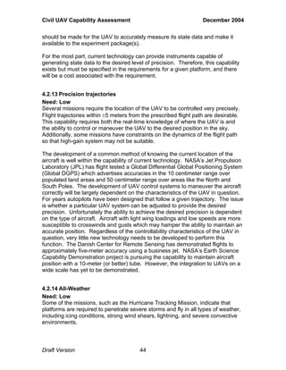 Civil UAV Capability Assessment December 2004 
should be made for the UAV to accurately measure its state data and make it 
available to the experiment package(s). 
For the most part, current technology can provide instruments capable of 
generating state data to the desired level of precision. Therefore, this capability 
exists but must be specified in the requirements for a given platform, and there 
will be a cost associated with the requirement. 
4.2.13 Precision trajectories 
Need: Low 
Several missions require the location of the UAV to be controlled very precisely. 
Flight trajectories within ±5 meters from the prescribed flight path are desirable. 
This capability requires both the real-time knowledge of where the UAV is and 
the ability to control or maneuver the UAV to the desired position in the sky. 
Additionally, some missions have constraints on the dynamics of the flight path 
so that high-gain system may not be suitable. 
The development of a common method of knowing the current location of the 
aircraft is well within the capability of current technology. NASA’s Jet Propulsion 
Laboratory (JPL) has flight tested a Global Differential Global Positioning System 
(Global DGPS) which advertises accuracies in the 10 centimeter range over 
populated land areas and 50 centimeter range over areas like the North and 
South Poles. The development of UAV control systems to maneuver the aircraft 
correctly will be largely dependent on the characteristics of the UAV in question. 
For years autopilots have been designed that follow a given trajectory. The issue 
is whether a particular UAV system can be adjusted to provide the desired 
precision. Unfortunately the ability to achieve the desired precision is dependent 
on the type of aircraft. Aircraft with light wing loadings and low speeds are more 
susceptible to crosswinds and gusts which may hamper the ability to maintain an 
accurate position. Regardless of the controllability characteristics of the UAV in 
question, very little new technology needs to be developed to perform this 
function. The Danish Center for Remote Sensing has demonstrated flights to 
approximately five-meter accuracy using a business jet. NASA’s Earth Science 
Capability Demonstration project is pursuing the capability to maintain aircraft 
position with a 10-meter (or better) tube. However, the integration to UAVs on a 
wide scale has yet to be demonstrated. 
4.2.14 All-Weather 
Need: Low 
Some of the missions, such as the Hurricane Tracking Mission, indicate that 
platforms are required to penetrate severe storms and fly in all types of weather, 
including icing conditions, strong wind shears, lightning, and severe convective 
environments. 
Draft Version 44 
 