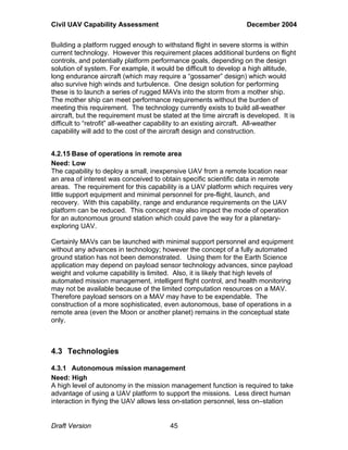 Civil UAV Capability Assessment December 2004 
Building a platform rugged enough to withstand flight in severe storms is within 
current technology. However this requirement places additional burdens on flight 
controls, and potentially platform performance goals, depending on the design 
solution of system. For example, it would be difficult to develop a high altitude, 
long endurance aircraft (which may require a “gossamer” design) which would 
also survive high winds and turbulence. One design solution for performing 
these is to launch a series of rugged MAVs into the storm from a mother ship. 
The mother ship can meet performance requirements without the burden of 
meeting this requirement. The technology currently exists to build all-weather 
aircraft, but the requirement must be stated at the time aircraft is developed. It is 
difficult to “retrofit” all-weather capability to an existing aircraft. All-weather 
capability will add to the cost of the aircraft design and construction. 
4.2.15 Base of operations in remote area 
Need: Low 
The capability to deploy a small, inexpensive UAV from a remote location near 
an area of interest was conceived to obtain specific scientific data in remote 
areas. The requirement for this capability is a UAV platform which requires very 
little support equipment and minimal personnel for pre-flight, launch, and 
recovery. With this capability, range and endurance requirements on the UAV 
platform can be reduced. This concept may also impact the mode of operation 
for an autonomous ground station which could pave the way for a planetary-exploring 
UAV. 
Certainly MAVs can be launched with minimal support personnel and equipment 
without any advances in technology; however the concept of a fully automated 
ground station has not been demonstrated. Using them for the Earth Science 
application may depend on payload sensor technology advances, since payload 
weight and volume capability is limited. Also, it is likely that high levels of 
automated mission management, intelligent flight control, and health monitoring 
may not be available because of the limited computation resources on a MAV. 
Therefore payload sensors on a MAV may have to be expendable. The 
construction of a more sophisticated, even autonomous, base of operations in a 
remote area (even the Moon or another planet) remains in the conceptual state 
only. 
4.3 Technologies 
4.3.1 Autonomous mission management 
Need: High 
A high level of autonomy in the mission management function is required to take 
advantage of using a UAV platform to support the missions. Less direct human 
interaction in flying the UAV allows less on-station personnel, less on–station 
Draft Version 45 
 