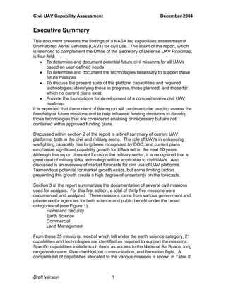 Civil UAV Capability Assessment December 2004 
Executive Summary 
This document presents the findings of a NASA led capabilities assessment of 
Uninhabited Aerial Vehicles (UAVs) for civil use. The intent of the report, which 
is intended to complement the Office of the Secretary of Defense UAV Roadmap, 
is four-fold: 
• To determine and document potential future civil missions for all UAVs 
based on user-defined needs 
• To determine and document the technologies necessary to support those 
future missions 
• To discuss the present state of the platform capabilities and required 
technologies; identifying those in progress, those planned, and those for 
which no current plans exist. 
• Provide the foundations for development of a comprehensive civil UAV 
roadmap 
It is expected that the content of this report will continue to be used to assess the 
feasibility of future missions and to help influence funding decisions to develop 
those technologies that are considered enabling or necessary but are not 
contained within approved funding plans. 
Discussed within section 2 of the report is a brief summary of current UAV 
platforms, both in the civil and military arena. The role of UAVs in enhancing 
warfighting capability has long been recognized by DOD, and current plans 
emphasize significant capability growth for UAVs within the next 10 years. 
Although this report does not focus on the military sector, it is recognized that a 
great deal of military UAV technology will be applicable to civil UAVs. Also 
discussed is an overview of market forecasts for civil use of UAV platforms. 
Tremendous potential for market growth exists, but some limiting factors 
preventing this growth create a high degree of uncertainty on the forecasts. 
Section 3 of the report summarizes the documentation of several civil missions 
used for analysis. For this first edition, a total of thirty five missions were 
documented and analyzed. These missions came from various government and 
private sector agencies for both science and public benefit under the broad 
categories of (see Figure 1): 
Homeland Security 
Earth Science 
Commercial 
Land Management 
From these 35 missions, most of which fall under the earth science category, 21 
capabilities and technologies are identified as required to support the missions. 
Specific capabilities include such items as access to the National Air Space, long 
range/endurance, Over-the-Horizon communication, and formation flight. A 
complete list of capabilities allocated to the various missions is shown in Table II. 
Draft Version 1 
 