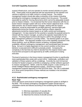 Civil UAV Capability Assessment December 2004 
support infrastructure, and one operator to monitor several vehicles at a given 
time. These goals must be balanced with the requirement for the operator and 
vehicle to respond to air traffic control in a timely manner. The mission 
management system should also allow re-direction of the mission (including 
activating the contingency management system) from the ground. This would 
especially be useful for moving phenomena which cannot be adequately located 
prior to mission initiation. It is envisioned that the human interaction with the on-board 
mission manager system will occur at the mission objectives level. In the 
ideal scenario, the on-board mission manager, starting with the mission 
objectives, would be responsible for pre-flight planning, real-time flight path 
adjustments during the mission, and even real-time mission objective 
adjustments during the mission based on air traffic control and contingency 
management. It is also desired for the scientist or possibly the payload sensor to 
interact with the mission manager, as well as the operator responsible for the 
mission. Providing these functions will require a shift in the paradigm of how 
flight management software is currently written. The desired system is an open 
behavior system. This approach enables much of the capability conceived in the 
future missions, such as efficient mission re-tasking, increased platform 
availability, efficient contingency management, and coordinated team formation 
flying. As such it is highly dependent on the current condition at the time a 
behavior is executed and is difficult to precisely predict. Increasing the 
complexity is the fact that any intent to deviate from the original mission plan 
must be first conveyed to and approved by air traffic control prior to being 
executed. 
The level of autonomy in the future mission management function is significantly 
more sophisticated then exists with current UAVs. Additionally, verification and 
validation of these systems will be a challenge. Currently the Joint Unmanned 
Combat Air System program (J-UCAS) is employing a similar software approach 
to mission management. NASA, under the AuRA program, is also working on a 
similar Intelligent Mission Management system. Autonomous mission 
management supports Approach 9 of the GOTChA chart. The TRL is estimated 
at 4, since some components of these methods are modeled in the simulation 
environment. 
4.3.2 Sophisticated contingency management 
Need: High 
UAVs will require some level of contingency management system to all flight in 
the NAS. The on-board contingency management system should react to 
unforeseen events and failures according to the something like the following 
priorities: 
1) Minimize expectation of casualty (Ec) 
2) Minimize external property damage 
3) Maximize the chance of aircraft survival 
Draft Version 46 
 
