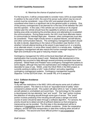 Civil UAV Capability Assessment December 2004 
4) Maximize the chance of payload survival 
For the long term, it will be unreasonable to consider many UAVs as expendable. 
In addition to the cost of UAV, the cost of its sensor suite (which may be one-of-a- 
kind) must be considered. Loss of the UAV and payload should only be 
considered when there is a significant risk to the general public or property. One 
of the primary contingencies to be planned for is the loss of link between the UAV 
and the operator. In this case, if the vehicle can not continue on its original 
mission plan the vehicle should have the capability to achieve an approved 
landing area while considering the priorities above and attempting to re-establish 
the communications. During these events, the UAV must have alternate means 
to communicate its intended flight plan. However, other contingencies must also 
be considered. These might include sensor or payload failures, aircraft failures, 
and other communication failures. The contingency management system should 
be able to decide, depending on the nature of the problem (see Section 4.3.2), 
whether it should attempt landing at the airport it was based out of, or a landing 
at an alternate airport, or some other impact (ditch) in a remote area. Intelligent 
contingency management will also reduce the human oversight required for UAV 
flight and contribute to the goal or reducing mission costs. 
Contingency management for UAVs at the level described will require a 
sophistication that currently doesn’t exist. Relatively little development of this 
capability has occurred to date although several promising concepts have been 
proposed. Global Hawk and Predator have contingency management systems to 
some degree, although they lack the sophistication and intelligence that would be 
desirable for ease of use. NASA, under the HALE ROA in the NAS project, is 
currently working to define a UAV “code of ethics” and policy regarding 
contingency management systems. Contingency management supports 
Objective 7 of the GOTChA chart. An overall TRL of 4 is assigned. 
4.3.3 Collision Avoidance 
Need: High 
To fly with few restrictions in the NAS, UAVs will require some sort of collision 
avoidance system. The intent is to have an “equivalent level of safety” when 
compared to piloted aircraft. This system will allow UAVs to “see” or detect other 
aircraft (piloted or uninhabited) and avoid them. The technology for this system 
is decomposed into two elements “see” and “avoid”. The “see” portion involves 
the detection of intruding aircraft through some type of sensor. The “avoid” 
portion involves predicting if the intruding aircraft poses a danger and what 
course of action should be taken through a software algorithm. For sensors, the 
priority should be to detect aircraft at sufficient distance so that emergency 
maneuvering can be avoided. The first step in this development will be to 
implement a cooperative sensor for collision avoidance. Under the cooperative 
category, aircraft will have transponders or data links notifying other aircraft of 
their position. The second and more difficult portion is non-cooperative 
Draft Version 47 
 