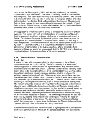 Civil UAV Capability Assessment December 2004 
reports from the FAA regarding UAVs indicate they are looking for “reliability 
comparable to a piloted aircraft”. The issue of reliability can be addressed from 
two viewpoints. The first is basic reliability of the onboard systems. The second 
is the reliability of an on-board pilot in being able to recognize a failure and adapt 
to the situation (see Section 4.3.2 on Sophisticated Contingency Management). 
Both of these viewpoints must be considered in assessing the reliability of UAV 
flight systems. This technology is especially important for long endurance flights 
in remote areas, where options for recovery are limited. 
One approach to system reliability is simply to increase the redundancy of flight 
systems. This comes with both an initial cost and an on-going weight penalty. 
Another approach would add on-board intelligence to recognize and remedy a 
failure. Simulations of adaptive flight control systems have shown promise for 
many years, and several methods of adaptive control have found their way to 
flight test projects. The latest of these is a neural-net based system scheduled to 
fly on an F-15 aircraft at NASA. It is likely that the final solution will be a 
compromise or combination of the two approaches. Efforts on reliable flight 
systems for UAVs are supported by Approach 9 of the GOTChA chart. Based on 
ongoing intelligent flight control efforts, a TRL of 6 is assigned. 
4.3.6 Over-the-Horizon Communication 
Need: High 
A key technology which supports all of the future missions is the ability to 
transmit data over the horizon (OTH). The OTH capability is a “web-based”, 
network approach to communication for a given mission. Key elements within 
the mission are considered as a node. Data then can flow to and from any node 
to any other node. Examples of nodes are a scientist observer, a UAV operator, 
the vehicle’s platform’s mission manager, satellites orbiting overhead, the 
vehicle’s payload, other aircraft, etc. This means that an aircraft flying over the 
North Pole could be controlled by an operator in California while experiment data 
was monitored by a scientist in Washington, DC. The OTH network must include 
the ability to pass high bandwidth data, even in remote areas such as the poles. 
The network should be available with very little interface required by the mission 
planning team. Additionally, the network should be configurable based on the 
data flow requirements for a given mission. In other words the network should be 
able to provide the level of bandwidth required for a given mission so that 
missions which don’t require high bandwidth communication do not have to pay 
for the resources necessary to effect it. This technology will reduce the cost per 
flight hour by creating more efficient data handling and reducing the need for 
personnel at the base of operations. The communication network might also 
satisfy the requirement to have a voice link between the FAA controller and UAV 
operator, although other options are also being considered. 
Satellite communication links have been used in flight operations to provide over-the- 
horizon communication. However, the concept described here significantly 
Draft Version 49 
 
