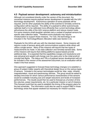 Civil UAV Capability Assessment December 2004 
4.5 Payload sensor development: autonomy and miniaturization 
Although not considered directly under the version of the document, the 
conceived missions require payload sensor development in parallel with the UAV 
technology development. Autonomous operation of some payloads will be 
required, and for other payloads the ability of the scientist to remotely control its 
configuration will be required. The ability of a payload to either autonomously 
calibrate itself or to be calibrated more efficiently than current technology allows 
will enhance the utility of the UAV science platform and reduce mission costs. 
For some missions small daughter vehicles carry a subset of payload sensors for 
specific data collection tasks. Therefore some payloads may require 
miniaturization to support those missions. For now, this technology is not 
included in the Technology/Mission Allocation table (see Section 3.3). 
Payloads for the UAVs will vary with the intended mission. Some missions will 
require a suite of sensors along with communications systems while others will 
utilize a single sensor. Many of the missions will require that two types of 
measurements be made: in situ data collection and remotely-sensed data. Some 
of the missions will require that orbiting platforms (space-based) provide 
additional data. It is expected that the capabilities (ranges and resolutions) and 
size (physical and weight) will change over the years prior to the initial proof-of-concept 
test flights. The status and TRLs of payload sensor development will not 
be included in this version of the assessment document, but an evaluation will be 
made in the final version. 
One approach suggested to forecast these technology changes is to establish a 
group of subject matter experts with theoretical design focus on the various types 
of sensors. Included in the sensor technologies would be: lidar, radar, infrared, 
magnetometers, visual and spectroscopy devices. The group would be asked to 
develop time lines for which various performance characteristics of the sensors 
would be available including size and weight reductions and levels of increased 
performances. The results would then be used to forecast as a function of time 
the volumes, power requirements, etc. for a particular mission or set of missions. 
This forecast could then be used to establish the timing of the program plans for 
the test schedules. The information could also be used to support R&D in those 
technology areas that appear weakest but necessary for mission success. 
Draft Version 53 
 