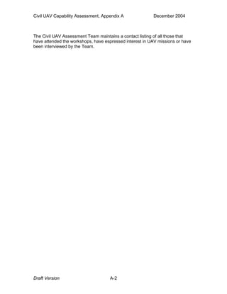 Civil UAV Capability Assessment, Appendix A December 2004 
The Civil UAV Assessment Team maintains a contact listing of all those that 
have attended the workshops, have espressed interest in UAV missions or have 
been interviewed by the Team. 
Draft Version A-2 
 