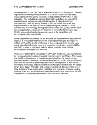 Civil UAV Capability Assessment December 2004 
An assessment of civil UAV use is addressed in section 4 of the report. Several 
aspects of one of the primary obstacles to UAV use - cost - are discussed, 
including the role that safety, reliability, and operability of UAV’s has in cost 
reduction. Also included is a general description and status for each of the 
capabilities and technologies identified in section 3. Over-the-Horizon 
communication and ‘file and fly’ access to the national air space are two 
capabilities which are seen as critical to expanding the civil use of UAVs. 
Another area of technology development which is required, particularly for earth 
science applications, is sensor development in terms of autonomy and size. 
Finally, a general schedule shows when some of the capabilities and 
technologies might be available. 
While Department of Defense (DOD) missions are not considered as part of this 
report, it is recognized that many of the enabling technologies developed for 
military UAVs will be similar or identical to those required for civil UAVs. As a 
result, this effort will require close and continuing coordination between NASA 
and DOD in order to utilize and include, where possible, those military 
technologies that support civil missions. 
This goal of fostering the capabilities of UAVs can most easily be accomplished 
by removing the technical and regulatory barriers to civil UAV flight. This means 
that NASA must endeavor to develop technologies from the low technology 
readiness levels to ones that can be readily developed in the commercial sense; 
then cost will become a lesser impact to market development. It also means 
developing technology and policies that facilitate flight in the National Air Space. 
When these occur, innovation and entrepreneurship will drive down the cost of 
UAV flights and drive up the safety, reliability, and operability of UAVs. As the 
costs go down and access to the airspace becomes routine, the market for UAV 
is expected to expand rapidly based on various market forecasts. 
Draft Version 2 
 