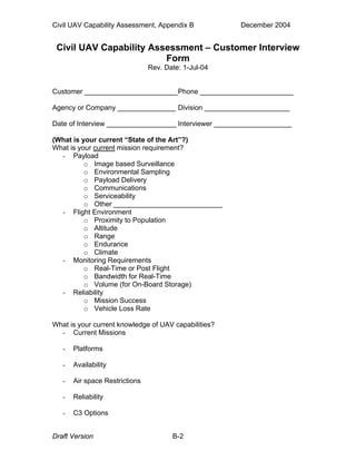 Civil UAV Capability Assessment, Appendix B December 2004 
Civil UAV Capability Assessment – Customer Interview 
Form 
Rev. Date: 1-Jul-04 
Customer ________________________ Phone ________________________ 
Agency or Company _______________ Division ______________________ 
Date of Interview __________________ Interviewer ____________________ 
(What is your current “State of the Art”?) 
What is your current mission requirement? 
- Payload 
o Image based Surveillance 
o Environmental Sampling 
o Payload Delivery 
o Communications 
o Serviceability 
o Other ____________________________ 
- Flight Environment 
o Proximity to Population 
o Altitude 
o Range 
o Endurance 
o Climate 
- Monitoring Requirements 
o Real-Time or Post Flight 
o Bandwidth for Real-Time 
o Volume (for On-Board Storage) 
- Reliability 
o Mission Success 
o Vehicle Loss Rate 
What is your current knowledge of UAV capabilities? 
- Current Missions 
- Platforms 
- Availability 
- Air space Restrictions 
- Reliability 
- C3 Options 
Draft Version B-2 
 