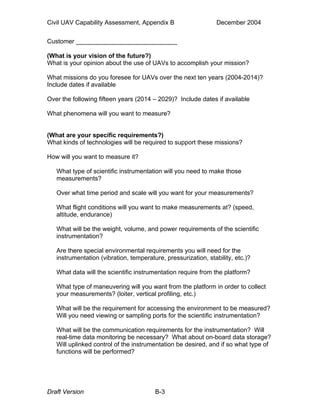 Civil UAV Capability Assessment, Appendix B December 2004 
Customer _____________________________ 
(What is your vision of the future?) 
What is your opinion about the use of UAVs to accomplish your mission? 
What missions do you foresee for UAVs over the next ten years (2004-2014)? 
Include dates if available 
Over the following fifteen years (2014 – 2029)? Include dates if available 
What phenomena will you want to measure? 
(What are your specific requirements?) 
What kinds of technologies will be required to support these missions? 
How will you want to measure it? 
What type of scientific instrumentation will you need to make those 
measurements? 
Over what time period and scale will you want for your measurements? 
What flight conditions will you want to make measurements at? (speed, 
altitude, endurance) 
What will be the weight, volume, and power requirements of the scientific 
instrumentation? 
Are there special environmental requirements you will need for the 
instrumentation (vibration, temperature, pressurization, stability, etc.)? 
What data will the scientific instrumentation require from the platform? 
What type of maneuvering will you want from the platform in order to collect 
your measurements? (loiter, vertical profiling, etc.) 
What will be the requirement for accessing the environment to be measured? 
Will you need viewing or sampling ports for the scientific instrumentation? 
What will be the communication requirements for the instrumentation? Will 
real-time data monitoring be necessary? What about on-board data storage? 
Will uplinked control of the instrumentation be desired, and if so what type of 
functions will be performed? 
Draft Version B-3 
 