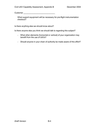 Civil UAV Capability Assessment, Appendix B December 2004 
Customer _____________________________ 
What support equipment will be necessary for pre-flight instrumentation 
checkout? 
Is there anything else we should know about? 
Is there anyone else you think we should talk to regarding this subject? 
- What other elements (horizontal or vertical) of your organization may 
benefit from the use of UAVs? 
- Should anyone in your chain of authority be made aware of this effort? 
Draft Version B-4 
 