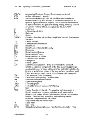 Civil UAV Capability Assessment, Appendix C December 2004 
ASC/RA Aeronautical Systems Center / Reconnaissance Aircraft 
AFRL Air Force Research Laboratory 
AuRA Autonomous Robust Avionics – A NASA project intended to 
enable aircraft to fly with reduced or no human intervention, to 
optimize flight over multiple regimes, and to provide maintenance 
on demand towards the goal of a feeling, seeing, sensing, sentient 
air vehicle. <http://avst.larc.nasa.gov/projects_aura.html> 
cm centimeter 
C a frequency sub-band 
CA California 
Cnty. County 
CIRPAS Center for Inter-Disciplinary Remotely Piloted Aircraft Studies (see 
Section 2.1) 
CO2 Carbon dioxide 
COA Certificate of Authorization 
Dept. Department 
DHS Department of Homeland Security 
Dir. Directorate 
DOD Department of Defense 
DOE Department of Energy 
DOI Department of the Interior 
Ec Expectation of Casualty 
Emer. Emergency 
EO Electro-Optical 
EOS Earth Observing System – EOS is composed of a series of 
satellites, a science component, and a data system supporting a 
coordinated series of polar-orbiting and low inclination satellites for 
long-term global observations of the land surface, biosphere, solid 
Earth, atmosphere, and oceans. <http://eospso.gsfc.nasa.gov/> 
EPA Environmental Protection Agency 
ESCD Earth Sciences Capability Demonstration 
FAA Federal Aviation Administration 
FCS Flight control system 
FedEx Federal Express 
FEMA Federal Emergency Management Agency 
ft feet 
FTIR Fourier Transform Infrared – An analytical technique used to 
identify organic and inorganic materials which measure the 
absorption of various infrared light wavelengths by the material of 
interest. These infrared absorption bands identify specific 
molecular components and structures. 
<http://www.mee-inc.com/ftir.html> 
FY Fiscal Year 
GHz Giga-Hertz 
GIFTS Geostationary Imaging Fourier Transform Spectrometer – This 
Draft Version C-2 
 