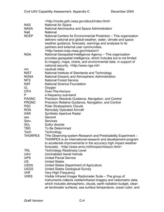 Civil UAV Capability Assessment, Appendix C December 2004 
<http://modis.gsfc.nasa.gov/about/index.html> 
NAS National Air Space 
NASA National Aeronautics and Space Administration 
Natl National 
NCEP National Centers for Environmental Prediction – This organization 
delivers national and global weather, water, climate and space 
weather guidance, forecasts, warnings and analyses to its 
partners and external user communities. 
<http://wwwt.ncep.noaa.gov/mission/> 
NGA National Geospatial-Intelligence Agency – This organization 
provides geospatial intelligence, which includes but is not limited 
to imagery, maps, charts, and environmental data, in support of 
national security. <http://www.nga.mil> 
nm nautical miles 
NIST National Institute of Standards and Technology 
NOAA National Oceanic and Atmospheric Administration 
NFS National Forest Service 
NSF National Science Foundation 
O2 Oxygen 
OTH Over-The-Horizon 
P a frequency sub-band 
PAGNC Precision Absolute Guidance, Navigation, and Control 
PRGNC Precision Relative Guidance, Navigation, and Control 
PSC Polar Stratospheric Clouds 
ROA Remotely Operated Aircraft 
SAR Synthetic Aperture Radar 
sec Second 
Serv. Services 
SO2 Sulfur dioxide 
TBD To Be Determined 
Tech Technology 
THORPEX THe Observing-system Research and Predictability Experiment – 
THORPEX is an international research and development program 
to accelerate improvements in the accuracy high impact weather 
forecasts. <http://www.wmo.int/thorpex/mission.html> 
TRL Technology Readiness Level 
UAV Uninhabited Aerial Vehicle 
UPS United Parcel Service 
US United States 
USDA United States Department of Agriculture 
USGS United States Geological Survey 
VHF Very High Frequency 
VIIRS Visible Infrared Imager Radiometer Suite – The group of 
instruments collects visible/infrared imagery and radiometric data, 
which includes atmospheric, clouds, earth radiation budget, clear-air 
land/water surfaces, sea surface temperature, ocean color, and 
Draft Version C-4 
 