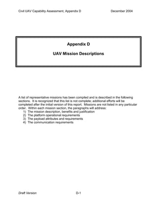 Civil UAV Capability Assessment, Appendix D December 2004 
Appendix D 
UAV Mission Descriptions 
A list of representative missions has been compiled and is described in the following 
sections. It is recognized that this list is not complete; additional efforts will be 
completed after the initial version of this report. Missions are not listed in any particular 
order. Within each mission section, the paragraphs will address: 
1) The mission description, benefits and justification 
2) The platform operational requirements 
3) The payload attributes and requirements 
4) The communication requirements 
Draft Version D-1 
 