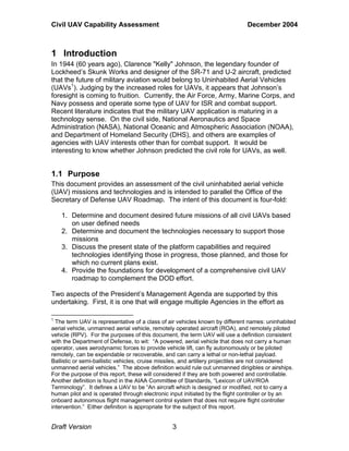 Civil UAV Capability Assessment December 2004 
1 Introduction 
In 1944 (60 years ago), Clarence "Kelly" Johnson, the legendary founder of 
Lockheed’s Skunk Works and designer of the SR-71 and U-2 aircraft, predicted 
that the future of military aviation would belong to Uninhabited Aerial Vehicles 
(UAVs1). Judging by the increased roles for UAVs, it appears that Johnson’s 
foresight is coming to fruition. Currently, the Air Force, Army, Marine Corps, and 
Navy possess and operate some type of UAV for ISR and combat support. 
Recent literature indicates that the military UAV application is maturing in a 
technology sense. On the civil side, National Aeronautics and Space 
Administration (NASA), National Oceanic and Atmospheric Association (NOAA), 
and Department of Homeland Security (DHS), and others are examples of 
agencies with UAV interests other than for combat support. It would be 
interesting to know whether Johnson predicted the civil role for UAVs, as well. 
1.1 Purpose 
This document provides an assessment of the civil uninhabited aerial vehicle 
(UAV) missions and technologies and is intended to parallel the Office of the 
Secretary of Defense UAV Roadmap. The intent of this document is four-fold: 
1. Determine and document desired future missions of all civil UAVs based 
on user defined needs 
2. Determine and document the technologies necessary to support those 
missions 
3. Discuss the present state of the platform capabilities and required 
technologies identifying those in progress, those planned, and those for 
which no current plans exist. 
4. Provide the foundations for development of a comprehensive civil UAV 
roadmap to complement the DOD effort. 
Two aspects of the President’s Management Agenda are supported by this 
undertaking. First, it is one that will engage multiple Agencies in the effort as 
1 The term UAV is representative of a class of air vehicles known by different names: uninhabited 
aerial vehicle, unmanned aerial vehicle, remotely operated aircraft (ROA), and remotely piloted 
vehicle (RPV). For the purposes of this document, the term UAV will use a definition consistent 
with the Department of Defense, to wit: “A powered, aerial vehicle that does not carry a human 
operator, uses aerodynamic forces to provide vehicle lift, can fly autonomously or be piloted 
remotely, can be expendable or recoverable, and can carry a lethal or non-lethal payload. 
Ballistic or semi-ballistic vehicles, cruise missiles, and artillery projectiles are not considered 
unmanned aerial vehicles.” The above definition would rule out unmanned dirigibles or airships. 
For the purpose of this report, these will considered if they are both powered and controllable. 
Another definition is found in the AIAA Committee of Standards, “Lexicon of UAV/ROA 
Terminology”. It defines a UAV to be “An aircraft which is designed or modified, not to carry a 
human pilot and is operated through electronic input initiated by the flight controller or by an 
onboard autonomous flight management control system that does not require flight controller 
intervention.” Either definition is appropriate for the subject of this report. 
Draft Version 3 
 