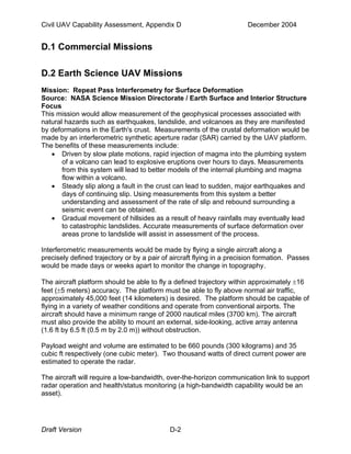 Civil UAV Capability Assessment, Appendix D December 2004 
D.1 Commercial Missions 
D.2 Earth Science UAV Missions 
Mission: Repeat Pass Interferometry for Surface Deformation 
Source: NASA Science Mission Directorate / Earth Surface and Interior Structure 
Focus 
This mission would allow measurement of the geophysical processes associated with 
natural hazards such as earthquakes, landslide, and volcanoes as they are manifested 
by deformations in the Earth's crust. Measurements of the crustal deformation would be 
made by an interferometric synthetic aperture radar (SAR) carried by the UAV platform. 
The benefits of these measurements include: 
• Driven by slow plate motions, rapid injection of magma into the plumbing system 
of a volcano can lead to explosive eruptions over hours to days. Measurements 
from this system will lead to better models of the internal plumbing and magma 
flow within a volcano. 
• Steady slip along a fault in the crust can lead to sudden, major earthquakes and 
days of continuing slip. Using measurements from this system a better 
understanding and assessment of the rate of slip and rebound surrounding a 
seismic event can be obtained. 
• Gradual movement of hillsides as a result of heavy rainfalls may eventually lead 
to catastrophic landslides. Accurate measurements of surface deformation over 
areas prone to landslide will assist in assessment of the process. 
Interferometric measurements would be made by flying a single aircraft along a 
precisely defined trajectory or by a pair of aircraft flying in a precision formation. Passes 
would be made days or weeks apart to monitor the change in topography. 
The aircraft platform should be able to fly a defined trajectory within approximately ±16 
feet (±5 meters) accuracy. The platform must be able to fly above normal air traffic, 
approximately 45,000 feet (14 kilometers) is desired. The platform should be capable of 
flying in a variety of weather conditions and operate from conventional airports. The 
aircraft should have a minimum range of 2000 nautical miles (3700 km). The aircraft 
must also provide the ability to mount an external, side-looking, active array antenna 
(1.6 ft by 6.5 ft (0.5 m by 2.0 m)) without obstruction. 
Payload weight and volume are estimated to be 660 pounds (300 kilograms) and 35 
cubic ft respectively (one cubic meter). Two thousand watts of direct current power are 
estimated to operate the radar. 
The aircraft will require a low-bandwidth, over-the-horizon communication link to support 
radar operation and health/status monitoring (a high-bandwidth capability would be an 
asset). 
Draft Version D-2 
 