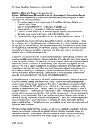Civil UAV Capability Assessment, Appendix D December 2004 
Mission: Cloud and Aerosol Measurements 
Source: NASA Science Mission Directorate / Atmospheric Composition Focus 
This suborbital mission would study transformations of aerosols and gases in cloud 
systems in the following domains: 
• Convective systems: to include areas of Costa Rica, Southern Florida, and 
Central United States 
• Sea breeze cloud formation – wide areas of coastal U.S. 
• Marine stratiform – primarily the California coastal areas 
• Contrails in the Central U.S. in air traffic regions and ship tracks in oceans 
• Synoptic scale systems & Fronts – in the Central U.S. region 
• Cirrus outflow – large areas of the tropics, Southern Florida, and Central U.S. 
To accomplish this mission, formation flying of four vehicles would be required – three 
for in situ sampling of the in-flow region, out-flow region, and convective core, and one 
for high altitude remote sensing aircraft (near tropopause). This formation would allow 
profiling of cloud and clear sky environments (optical, composition, and microphysical 
parameters) to examine variability of aerosols and direct and indirect chemical and 
radiative effects of clouds and aerosols. 
In addition, investigations of the fundamental microphysics of cloud drop formation and 
evolution could be accomplished by looking at inflow and outflow through these systems 
to see the transformations. For example, the sensors would determine differences in the 
inflow into cumulus convection in the boundary layer and lower troposphere and the 
outflow in the mid-to-upper troposphere. Aerosols and pollutants are modified by these 
convective systems as they are lofted into upper troposphere/lower stratosphere. It is 
expected that these flights may occur in severe convective environments (i.e., strong 
vertical wind shear, severe lightning). Observations of these aerosol & cloud events 
could be made synergistically with inputs from satellite platforms. 
In the performance of this mission the in situ, in-flow measurement platform is required 
to fly between the surface and 20,000 feet (6 km). As such its vehicle management 
system should employ terrain avoidance. The other in situ platforms are required to fly 
between 20,000 and 60,000 feet (6 km and 18 km). And the remote platform must fly 
between 40,000 to 60,000 feet (12 km to 18 km). All platforms are required to have a 
range of 6000 nm (11100 km) and an endurance of 24 hr. Although the vehicles would 
operate with pre-programmed profiles, their vehicle management systems must support 
re-tasking during the mission. The in situ vehicle management system must be able to 
receive re-tasking commands from the remote platform. The in situ, convective platform 
must be sustainable in severe turbulence (165 ft/sec, 50 m/sec downdraft), lightning 
strikes, and large hail. The platforms must be available for a 4 week campaign where 3 
flights per week are flown. 
All instrument payloads for these missions would have dedicated computation and data 
storage. Aircraft data inputs such as altitude, attitude, latitude, longitude, speed and 
time are required for data analyses. The typical sensor suite for the remote sensing 
vehicle would be nine instruments with a total weight of 2000 lbs (900 kg). The 
Draft Version D-3 
 