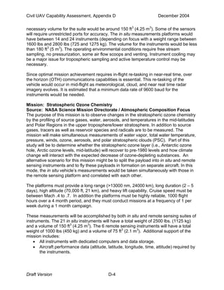 Civil UAV Capability Assessment, Appendix D December 2004 
necessary volume for the suite would be around 150 ft3 (4.25 m3). Some of the sensors 
will require unrestricted ports for accuracy. The in situ measurements platforms would 
have between 14 and 24 instruments (depending on focus with a weight range between 
1600 lbs and 2800 lbs (725 and 1275 kg). The volume for the instruments would be less 
than 180 ft3 (5 m3). The operating environmental conditions require free stream 
sampling, no pressurization, some air flow scoops and venting. Instrument cooling may 
be a major issue for tropospheric sampling and active temperature control may be 
necessary. 
Since optimal mission achievement requires in-flight re-tasking in near-real time, over 
the horizon (OTH) communications capabilities is essential. This re-tasking of the 
vehicle would occur in mid-flight as meteorological, cloud, and near real time radar 
imagery evolves. It is estimated that a minimum data rate of 9600 baud for the 
instruments would be needed. 
Mission: Stratospheric Ozone Chemistry 
Source: NASA Science Mission Directorate / Atmospheric Composition Focus 
The purpose of this mission is to observe changes in the stratospheric ozone chemistry 
by the profiling of source gases, water, aerosols, and temperatures in the mid-latitudes 
and Polar Regions in the upper troposphere/lower stratosphere. In addition to source 
gases, tracers as well as reservoir species and radicals are to be measured. The 
mission will make simultaneous measurements of water vapor, total water temperature, 
pressure, winds, ozone, aerosols, and polar stratospheric clouds (PSC). Part of this 
study will be to determine whether the stratospheric ozone layer (i.e., Antarctic ozone 
hole, Arctic ozone levels, mid-latitude) will recover to pre-1980 levels and how climate 
change will interact with the expected decrease of ozone-depleting substances. An 
alternative scenario for this mission might be to split the payload into in situ and remote 
sensing instruments and to fly these payloads in formation on separate aircraft. In this 
mode, the in situ vehicle’s measurements would be taken simultaneously with those in 
the remote sensing platform and correlated with each other. 
The platforms must provide a long range (>13000 nm, 24000 km), long duration (2 – 5 
days), high altitude (70,000 ft, 21 km), and heavy lift capability. Cruise speed must be 
between Mach .4 to .7. In addition the platforms must be highly reliable, 1000 flight 
hours over a 4 month period, and they must conduct missions at a frequency of 1 per 
week during a 1 month campaign. 
These measurements will be accomplished by both in situ and remote sensing suites of 
instruments. The 21 in situ instruments will have a total weight of 2500 lbs. (1125 kg) 
and a volume of 150 ft3 (4.25 m3). The 6 remote sensing instruments will have a total 
weight of 1000 lbs (450 kg) and a volume of 75 ft3 (2.1 m3). Additional support of the 
mission includes: 
• All instruments with dedicated computers and data storage. 
• Aircraft performance data (altitude, latitude, longitude, time, attitude) required by 
the instruments. 
Draft Version D-4 
 