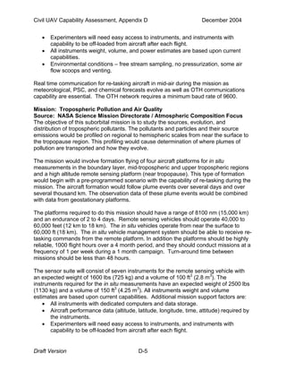 Civil UAV Capability Assessment, Appendix D December 2004 
• Experimenters will need easy access to instruments, and instruments with 
capability to be off-loaded from aircraft after each flight. 
• All instruments weight, volume, and power estimates are based upon current 
capabilities. 
• Environmental conditions – free stream sampling, no pressurization, some air 
flow scoops and venting. 
Real time communication for re-tasking aircraft in mid-air during the mission as 
meteorological, PSC, and chemical forecasts evolve as well as OTH communications 
capability are essential. The OTH network requires a minimum baud rate of 9600. 
Mission: Tropospheric Pollution and Air Quality 
Source: NASA Science Mission Directorate / Atmospheric Composition Focus 
The objective of this suborbital mission is to study the sources, evolution, and 
distribution of tropospheric pollutants. The pollutants and particles and their source 
emissions would be profiled on regional to hemispheric scales from near the surface to 
the tropopause region. This profiling would cause determination of where plumes of 
pollution are transported and how they evolve. 
The mission would involve formation flying of four aircraft platforms for in situ 
measurements in the boundary layer, mid-tropospheric and upper tropospheric regions 
and a high altitude remote sensing platform (near tropopause). This type of formation 
would begin with a pre-programmed scenario with the capability of re-tasking during the 
mission. The aircraft formation would follow plume events over several days and over 
several thousand km. The observation data of these plume events would be combined 
with data from geostationary platforms. 
The platforms required to do this mission should have a range of 8100 nm (15,000 km) 
and an endurance of 2 to 4 days. Remote sensing vehicles should operate 40,000 to 
60,000 feet (12 km to 18 km). The in situ vehicles operate from near the surface to 
60,000 ft (18 km). The in situ vehicle management system should be able to receive re-tasking 
commands from the remote platform. In addition the platforms should be highly 
reliable, 1000 flight hours over a 4 month period, and they should conduct missions at a 
frequency of 1 per week during a 1 month campaign. Turn-around time between 
missions should be less than 48 hours. 
The sensor suite will consist of seven instruments for the remote sensing vehicle with 
an expected weight of 1600 lbs (725 kg) and a volume of 100 ft3 (2.8 m3). The 
instruments required for the in situ measurements have an expected weight of 2500 lbs 
(1130 kg) and a volume of 150 ft3 (4.25 m3). All instruments weight and volume 
estimates are based upon current capabilities. Additional mission support factors are: 
• All instruments with dedicated computers and data storage. 
• Aircraft performance data (altitude, latitude, longitude, time, attitude) required by 
the instruments. 
• Experimenters will need easy access to instruments, and instruments with 
capability to be off-loaded from aircraft after each flight. 
Draft Version D-5 
 