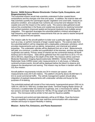 Civil UAV Capability Assessment, Appendix D December 2004 
Source: NASA Science Mission Directorate / Carbon Cycle, Ecosystems, and 
Biogeochemistry Focus 
This suborbital mission would help scientists understand further coastal bloom 
compositions and the changes over time and space. In addition, the science data will 
help scientists quantify the submerged aquatic vegetation and coral reefs, measure an 
estuarine condition, and evaluate how nutrients are consumed and released into the 
coastal zone and the impact on the carbon cycle. The science data gathered would 
reduce the uncertainties in the fluxes and coastal sea dynamics by resolving horizontal 
and vertical resolution (improved spatial and temporal resolution) and multiple sensor 
integration. This approach leverages the suborbital platform inherent advantages of 
high frequency and high resolution measurements that can be used to resolve temporal 
variation in space time and spectra. 
The mission calls for the aircraft platform to loiter over a particular region of interest, 
such as a bay, or perform transects of larger coastal regions. The science data from 
the suborbital platform will be integrated with a deployable underwater vehicle(s), which 
provides measurements such as salinity, temperature, and chemical and optical 
properties. The underwater vehicles will be deployed from air or land. Measurements 
will yield, at a minimum, a profile and quantification of the biomass, and the sea surface 
roughness and salinity. Primary areas of interest are the continental shelves off North 
America and in the tropics. Data will be gathered from the coast from to 25 to 110 nm 
(50 to 200 km), depending on the depth of the shelf. The missions will be cued from 
Moderate Resolution Imaging Spectroradiometer (MODIS) / Visible Infrared Imager 
Radiometer Suite (VIIRS) ocean color measurements or in situ buoys, or following 
cyclone/hurricane events. Aircraft will be deployed before the bloom to observe and 
measure the development and waning. This mission may be flown in tandem with the 
CO2 flux mission. 
Aircraft platform requirements include one 24 hr mission per season, with 
measurements every 65 ft (20 meters). The platform should fly above 40,000 feet (12 
km) to avoid commercial traffic. The vehicle management system should allow 
integration of payload measurements with underwater vehicles and buoys for the 
purposes of re-tasking. 
The suborbital payload will consist of five instruments: hypersprectral sensor (350 nm to 
1000 nm, 650 km to 1850 km); tunable laser diode; Terminal Imaging Radar sensor (8- 
12micron); a scatterometer (Ku band) for roughness; and, a microwave for salinity. The 
two sensors and laser diode combine for 165 lbs (75 kg) weight and 300 W required 
power. The microwave will be similar to that used for Aquarius satellite. 
The command and control and data telemetry will be at 20 Mbps. Over-the-horizon 
network capability is required with near real-time communication with underwater 
vehicles and buoys to support flexibility in tasking. 
Mission: Active Fire, Emissions, and Plume Assessment 
Draft Version D-7 
 
