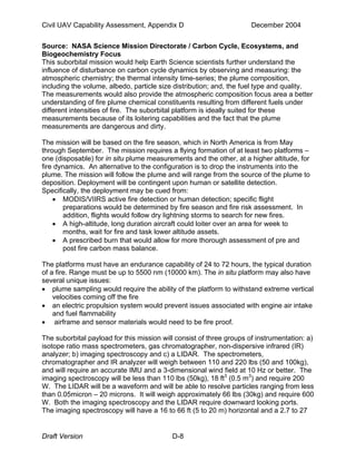 Civil UAV Capability Assessment, Appendix D December 2004 
Source: NASA Science Mission Directorate / Carbon Cycle, Ecosystems, and 
Biogeochemistry Focus 
This suborbital mission would help Earth Science scientists further understand the 
influence of disturbance on carbon cycle dynamics by observing and measuring: the 
atmospheric chemistry; the thermal intensity time-series; the plume composition, 
including the volume, albedo, particle size distribution; and, the fuel type and quality. 
The measurements would also provide the atmospheric composition focus area a better 
understanding of fire plume chemical constituents resulting from different fuels under 
different intensities of fire. The suborbital platform is ideally suited for these 
measurements because of its loitering capabilities and the fact that the plume 
measurements are dangerous and dirty. 
The mission will be based on the fire season, which in North America is from May 
through September. The mission requires a flying formation of at least two platforms – 
one (disposable) for in situ plume measurements and the other, at a higher altitude, for 
fire dynamics. An alternative to the configuration is to drop the instruments into the 
plume. The mission will follow the plume and will range from the source of the plume to 
deposition. Deployment will be contingent upon human or satellite detection. 
Specifically, the deployment may be cued from: 
• MODIS/VIIRS active fire detection or human detection; specific flight 
preparations would be determined by fire season and fire risk assessment. In 
addition, flights would follow dry lightning storms to search for new fires. 
• A high-altitude, long duration aircraft could loiter over an area for week to 
months, wait for fire and task lower altitude assets. 
• A prescribed burn that would allow for more thorough assessment of pre and 
post fire carbon mass balance. 
The platforms must have an endurance capability of 24 to 72 hours, the typical duration 
of a fire. Range must be up to 5500 nm (10000 km). The in situ platform may also have 
several unique issues: 
• plume sampling would require the ability of the platform to withstand extreme vertical 
velocities coming off the fire 
• an electric propulsion system would prevent issues associated with engine air intake 
and fuel flammability 
• airframe and sensor materials would need to be fire proof. 
The suborbital payload for this mission will consist of three groups of instrumentation: a) 
isotope ratio mass spectrometers, gas chromatographer, non-dispersive infrared (IR) 
analyzer; b) imaging spectroscopy and c) a LIDAR. The spectrometers, 
chromatographer and IR analyzer will weigh between 110 and 220 lbs (50 and 100kg), 
and will require an accurate IMU and a 3-dimensional wind field at 10 Hz or better. The 
imaging spectroscopy will be less than 110 lbs (50kg), 18 ft3 (0.5 m3) and require 200 
W. The LIDAR will be a waveform and will be able to resolve particles ranging from less 
than 0.05micron – 20 microns. It will weigh approximately 66 lbs (30kg) and require 600 
W. Both the imaging spectroscopy and the LIDAR require downward looking ports. 
The imaging spectroscopy will have a 16 to 66 ft (5 to 20 m) horizontal and a 2.7 to 27 
Draft Version D-8 
 