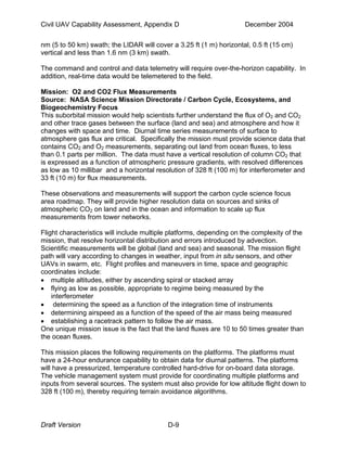 Civil UAV Capability Assessment, Appendix D December 2004 
nm (5 to 50 km) swath; the LIDAR will cover a 3.25 ft (1 m) horizontal, 0.5 ft (15 cm) 
vertical and less than 1.6 nm (3 km) swath. 
The command and control and data telemetry will require over-the-horizon capability. In 
addition, real-time data would be telemetered to the field. 
Mission: O2 and CO2 Flux Measurements 
Source: NASA Science Mission Directorate / Carbon Cycle, Ecosystems, and 
Biogeochemistry Focus 
This suborbital mission would help scientists further understand the flux of O2 and CO2 
and other trace gases between the surface (land and sea) and atmosphere and how it 
changes with space and time. Diurnal time series measurements of surface to 
atmosphere gas flux are critical. Specifically the mission must provide science data that 
contains CO2 and O2 measurements, separating out land from ocean fluxes, to less 
than 0.1 parts per million. The data must have a vertical resolution of column CO2 that 
is expressed as a function of atmospheric pressure gradients, with resolved differences 
as low as 10 millibar and a horizontal resolution of 328 ft (100 m) for interferometer and 
33 ft (10 m) for flux measurements. 
These observations and measurements will support the carbon cycle science focus 
area roadmap. They will provide higher resolution data on sources and sinks of 
atmospheric CO2 on land and in the ocean and information to scale up flux 
measurements from tower networks. 
Flight characteristics will include multiple platforms, depending on the complexity of the 
mission, that resolve horizontal distribution and errors introduced by advection. 
Scientific measurements will be global (land and sea) and seasonal. The mission flight 
path will vary according to changes in weather, input from in situ sensors, and other 
UAVs in swarm, etc. Flight profiles and maneuvers in time, space and geographic 
coordinates include: 
• multiple altitudes, either by ascending spiral or stacked array 
• flying as low as possible, appropriate to regime being measured by the 
interferometer 
• determining the speed as a function of the integration time of instruments 
• determining airspeed as a function of the speed of the air mass being measured 
• establishing a racetrack pattern to follow the air mass. 
One unique mission issue is the fact that the land fluxes are 10 to 50 times greater than 
the ocean fluxes. 
This mission places the following requirements on the platforms. The platforms must 
have a 24-hour endurance capability to obtain data for diurnal patterns. The platforms 
will have a pressurized, temperature controlled hard-drive for on-board data storage. 
The vehicle management system must provide for coordinating multiple platforms and 
inputs from several sources. The system must also provide for low altitude flight down to 
328 ft (100 m), thereby requiring terrain avoidance algorithms. 
Draft Version D-9 
 