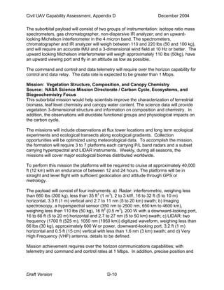 Civil UAV Capability Assessment, Appendix D December 2004 
The suborbital payload will consist of two groups of instrumentation: isotope ratio mass 
spectrometers, gas chromatographer, non-dispersive IR analyzer; and an upward-looking 
Michelson interferometer in the 4 micron band. The spectrometers, 
chromatographer and IR analyzer will weigh between 110 and 220 lbs (50 and 100 kg), 
and will require an accurate IMU and a 3-dimensional wind field at 10 Hz or better. The 
upward looking Michelson interferometer will weigh approximately 110 lbs (50kg), have 
an upward viewing port and fly in an attitude as low as possible. 
The command and control and data telemetry will require over the horizon capability for 
control and data relay. The data rate is expected to be greater than 1 Mbps. 
Mission: Vegetation Structure, Composition, and Canopy Chemistry 
Source: NASA Science Mission Directorate / Carbon Cycle, Ecosystems, and 
Biogeochemistry Focus 
This suborbital mission would help scientists improve the characterization of terrestrial 
biomass, leaf level chemistry and canopy water content. The science data will provide 
vegetation 3-dimensional structure and information on composition and chemistry. In 
addition, the observations will elucidate functional groups and physiological impacts on 
the carbon cycle. 
The missions will include observations at flux tower locations and long term ecological 
experiments and ecological transects along ecological gradients. Collection 
opportunities will be optimized using meteorological data. To accomplish the mission, 
the formation will require 3 to 7 platforms each carrying P/L band radars and a subset 
carrying hyperspectral and LIDAR instruments. Weekly, during all seasons, the 
missions will cover major ecological biomes distributed worldwide. 
To perform this mission the platforms will be required to cruise at approximately 40,000 
ft (12 km) with an endurance of between 12 and 24 hours. The platforms will be in 
straight and level flight with sufficient geolocation and attitude through GPS or 
metrology. 
The payload will consist of four instruments: a) Radar: interferometric, weighing less 
than 660 lbs (300 kg), less than 35 ft3 (1 m3), 2 to 3 kW, 16 to 32 ft (5 to 10 m) 
horizontal, 3.3 ft (1 m) vertical and 2.7 to 11 nm (5 to 20 km) swath; b) Imaging 
spectroscopy, a hyperspectral sensor (350 nm to 2500 nm, 650 km to 4600 km), 
weighing less than 110 lbs (50 kg), 16 ft3 (0.5 m3), 200 W with a downward-looking port, 
16 to 66 ft (5 to 20 m) horizontal and 2.7 to 27 nm (5 to 50 km) swath; c) LIDAR: two 
frequency (1700 ft (525 m), 1050 nm (1950 km)) digitized waveform, weighing less than 
66 lbs (30 kg), approximately 600 W or power, downward-looking port, 3.2 ft (1 m) 
horizontal and 0.5 ft (15 cm) vertical with less than 1.6 nm (3 km) swath; and d) Very 
High Frequency (VHF) antenna, details to be defined. 
Mission achievement requires over the horizon communications capabilities; with 
telemetry and command and control rates at 1 Mbps. In addition, precise position and 
Draft Version D-10 
 