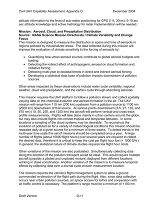 Civil UAV Capability Assessment, Appendix D December 2004 
attitude information to the level of sub-meter positioning for GPS (1 ft, 30cm); 5-10 arc 
sec attitude knowledge and active metrology for radar implementation will be needed. 
Mission: Aerosol, Cloud, and Precipitation Distribution 
Source: NASA Science Mission Directorate / Climate Variability and Change 
Focus 
This mission is designed to measure the distribution in space and time of aerosols in 
regions polluted by industrialized areas. The data collected during this mission will 
improve the evaluation of climate sensitivity to the forcing of aerosols by: 
• Quantifying how urban aerosol sources contribute to global aerosol budgets and 
loading 
• Detecting the indirect effect of anthropogenic aerosol on cloud formation and 
radiative forcing 
• Detecting multi-year to decadal trends in direct and indirect aerosol forcing. 
• Developing a statistical data base of pollution impacts downstream of pollution 
sources 
Other areas impacted by these observations include water cycle variability, regional 
weather, cloud and precipitation, and the carbon cycle through absorbing aerosols. 
This mission requires the UAV platform to follow a pollution stream and collect spatially 
varying data on the chemical evolution and aerosol formation in the air. The UAV 
mission will range from 110 nm (200 km) upstream from a pollution source to 1100 nm 
(2000 km) downstream of that source. At various points downstream (5.5, 27, 135, and 
675 nm) (10, 50, 250, and 1250 km) the aircraft will perform vertical and cross-track 
profile measurements. Flights will take place mainly in urban centers around the globe, 
but may also include flights into remote tropical and temperate latitudes. In some 
locations a sampling of the cloud systems may be desirable. To reconstruct the 
evolution of polluted air for a variety of meteorological conditions this mission should be 
repeated daily at a given source for a minimum of three weeks. To detect trends in the 
multi-year time scale this set of missions should be completed once a year. A large 
number of flights (about 10000 flight hours) over several years are required to collect 
the desired data, therefore it is critical to keep the cost per flight hour low (< 1000 $/hr). 
In general, the statistical nature of climate studies requires low flight hour costs. 
Other variations of the mission are also postulated. Simultaneously collecting data 
along the direction of the pollution transport would be ideal. This would require multiple 
aircraft (possibly a piloted and unpiloted mixture) deployed from different locations 
working in close coordination. Another variation of the mission is to measure temporal 
effects by collecting data over a diurnal cycle at each measurement location. 
The mission requires the vehicle’s flight management system to allow a ground 
commanded re-direction of the flight path during the flight. Also, since data collection 
occurs near urban pollution sources, air space access for UAVs and cooperation with 
air traffic control is necessary. The platform’s range must be a minimum of 1100 nm 
Draft Version D-11 
 