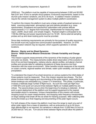 Civil UAV Capability Assessment, Appendix D December 2004 
(2000 km). The platform must be capable of maneuvering between 2,000 and 60,000 
feet (0.61 and 18 km) to sample cloud systems. Endurance requirements, based on the 
diurnal cycle mission variations, are 20 to 30 hours. In addition mission variations 
require the vehicle management system to allow multiple platform coordination. 
To perform the mission the platform must carry a large variety of payload sensors as 
listed: scanning polarimeter, atmospheric gas and particle samplers (e.g. mass 
spectrometer), broadband and spectral flux radiometers with precise attitude 
measurements (< 0.1 degree from horizontal), interferometer for measuring water 
vapor, LIDAR, cloud radar, and simple imagers. Payload weight is anticipated to be 
1100 lbs (500 kg) and power requirements are 5 to 10 kW. Some external sampling 
probes and up and down looking ports must be provided. 
Since data monitoring requirements are primarily for the purpose of quality assurance, 
the aircraft must only support low communication bandwidths. However, an OTH 
communication network may be required, which supports operations in remote 
locations. 
Mission: Glacier and Ice Sheet Dynamics 
Source: NASA Science Mission Directorate / Climate Variability and Change 
Focus 
This mission supports measurements of the dynamics of the breakup of polar glacier 
and polar ice sheets. The measurements enable direct observation of the evolution in 
time of ice and land topography, iceberg volume, glacier profiles, and glacier channel 
profiles and provide data for validating simulations of these dynamics and their 
interaction with the ocean environment. Other benefits include measures of the impacts 
on ocean currents, regional weather and climate, water cycle variability, and clouds and 
precipitation. 
To understand the impact of ice sheet dynamics on various systems the initial states of 
those systems must be measured. Thus, this mission requires two phases. The first 
phase involves initial mapping and documenting of the polar regions, particularly those 
where breakups are anticipated (e.g. Larsen C in Antarctica). This phase, in particular, 
involves a relatively large number of flight hours. As such low costs per flight hour 
(<1000 $/hr) and quick turn-around times between flights (or multiple platforms) are 
critical. The second phase occurs when the beginning of a breakup is detected. At that 
point a quick deployment of the platform and its support equipment to the nearest 
serviceable airport is necessary. Unique characteristics of this mission will include 
dropping buoys for ocean measurements, and dropping radio frequency transponders 
on large icebergs that break off the ice sheet for tracking purposes. After collecting data 
during the break-up a final mapping and documenting of the polar region occurs. 
For both phases of the mission the platform must have the range to reach any part of 
either polar region from a base of operations, with an endurance of up to 24 hours. 
High altitude flight is not required, but variations in altitude from 12,000 feet (3.6 km) to 
20,000 feet (6.1 km) are. Turn-around times between flights should allow the platform 
Draft Version D-12 
 
