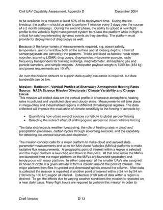 Civil UAV Capability Assessment, Appendix D December 2004 
to be available for a mission at least 50% of its deployment time. During the ice 
breakup, the platform should be able to perform 1 mission every 3 days over the course 
of a 2 month campaign. During the second phase, the ability to upload a new flight 
profile to the vehicle’s flight management system to re-task the platform while in flight is 
critical for catching interesting dynamic events as they develop. The platform must 
provide for deployment of drop buoys as well. 
Because of the large variety of measurements required, e.g. ocean salinity, 
temperature, and current flow both at the surface and at iceberg depths; a host of 
sensor payloads are carried by the platform. These are listed as follows: radar depth 
sounder, scanning LIDAR, drop buoys, drop-sondes, microwave sounder, radio 
frequency transponders for tracking icebergs, magnetometer, atmospheric gas and 
particle samplers, and simple imagers. Anticipated payload weight is 1000 lbs (454 kg) 
and power requirements are 10 kW. 
An over-the-horizon network to support data quality assurance is required, but data 
bandwidth can be low. 
Mission: Radiation - Vertical Profiles of Shortwave Atmospheric Heating Rates 
Source: NASA Science Mission Directorate / Climate Variability and Change 
Focus 
This mission will collect data on the vertical profile of shortwave atmospheric heating 
rates in polluted and unpolluted clear and cloudy skies. Measurements will take place 
in mega-cities and industrialized regions in different climatological regimes. The data 
collected will improve the evaluation of climate sensitivity to the forcing of aerosols by: 
• Quantifying how urban aerosol sources contribute to global aerosol forcing 
• Detecting the indirect effect of anthropogenic aerosol on cloud radiative forcing 
The data also impacts weather forecasting, the role of heating rates in cloud and 
precipitation processes, carbon cycles through absorbing aerosols, and the capability 
for detecting bio-aerosol sources and dispersion. 
The mission concept calls for a major platform to make cloud and aerosol state 
parameter measurements and up to ten Mini-Aerial Vehicles (MAVs) platforms to make 
radiative flux measurements. A geographic point of interest within a region is selected 
and the major platform is launched and flown to that point. At that time either the MAVs 
are launched from the major platform, or the MAVs are launched separately and 
rendezvous with major platform. In either case each of the smaller UAVs are assigned 
to hover or circle at a given altitude to form a column around the point of interest. The 
major platform then flies in upward and downward spirals around the column. After data 
is collected the mission is repeated at another point of interest within a 54 nm by 54 nm 
(100 km by 100 km) region of interest. Collection of 50 sets of data within a region is 
desired. To get the effects due to varying weather conditions the mission is repeated on 
a near daily basis. Many flight hours are required to perform this mission in order to 
Draft Version D-13 
 