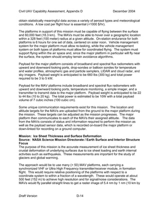 Civil UAV Capability Assessment, Appendix D December 2004 
obtain statistically meaningful data across a variety of aerosol types and meteorological 
conditions. A low cost per flight hour is essential (<1000 $/hr). 
The platforms in support of this mission must be capable of flying between the surface 
and 60,000 feet (18.3 km). The MAVs must be able to hover over a geographic location 
within a 328 feet (100 meter) radius at a given altitude. On-station endurance for both 
platforms is 6 hours for one set of data, centered on solar noon. Vehicle management 
system for the major platform must allow re-tasking, while the vehicle management 
system on both types of platforms must allow for coordinated flying. The system must 
support flying within the air space and, since the major platform in particular will fly near 
the surface, the system should employ terrain avoidance algorithms. 
Payload for the major platform consists of broadband and spectral flux radiometers with 
upward and downward looking ports, drop-sondes or balloon sondes for temperature 
and water profiles, atmospheric gas and particle samplers, LIDAR and cloud radar, and 
sky imagers. Payload weight is anticipated to be 660 lbs (300 kg) and total power 
required to be 3 to 5 kW. 
Payload for the MAV platforms include broadband and spectral flux radiometers with 
upward and downward looking ports, temperature monitoring, a simple imager, and a 
transmitter to transmit data to the major platform. Payload weight is anticipated to be 22 
to 44 lbs (10 to 20 kg). The total power is estimated to be 10W with a total payload 
volume of 7 cubic inches (100 cubic cm). 
Some unique communication requirements exist for this mission. The location and 
altitude targets for the MAVs are uploaded from the ground to the major platform during 
the mission. These targets can be adjusted as the mission progresses. The major 
platform then communicates to each of the MAVs their assigned altitude. The data 
from the MAVs consists of status and information required to perform the mission as 
well as the payload sensor data, which is recorded on-board the major platform or 
down-linked for recording on a ground computer. 
Mission: Ice Sheet Thickness and Surface Deformation 
Source: NASA Science Mission Directorate / Earth Surface and Interior Structure 
Focus 
The purpose of this mission is the accurate measurement of ice sheet thickness and 
crustal deformation of underlying surfaces due to ice sheet loading and earth internal 
activities such as earthquakes. These measurements are important for the study of 
glaciers and global warming. 
The approach would be to use many (> 50) MAV platforms, each carrying a 
synchronized VHF or Ultra High Frequency transmitter/receiver module, in formation 
flight. This would require relative positioning of the platforms with respect to a 
coordinate system to within a fraction of a wavelength. These would operate at about 
500 feet (152 m) to achieve high resolution and for signal/noise considerations. The 
MAVs would fly parallel straight lines to get a raster image of 5.4 nm by 1 nm (10 km by 
Draft Version D-14 
 