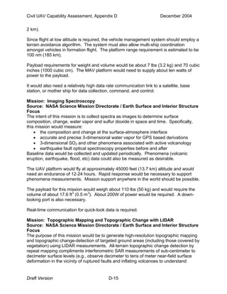 Civil UAV Capability Assessment, Appendix D December 2004 
2 km). 
Since flight at low altitude is required, the vehicle management system should employ a 
terrain avoidance algorithm. The system must also allow multi-ship coordination 
amongst vehicles in formation flight. The platform range requirement is estimated to be 
100 nm (185 km). 
Payload requirements for weight and volume would be about 7 lbs (3.2 kg) and 70 cubic 
inches (1000 cubic cm). The MAV platform would need to supply about ten watts of 
power to the payload. 
It would also need a relatively high data rate communication link to a satellite, base 
station, or mother ship for data collection, command, and control. 
Mission: Imaging Spectroscopy 
Source: NASA Science Mission Directorate / Earth Surface and Interior Structure 
Focus 
The intent of this mission is to collect spectra as images to determine surface 
composition, change, water vapor and sulfur dioxide in space and time. Specifically, 
this mission would measure: 
• the composition and change at the surface-atmosphere interface 
• accurate and precise 3-dimensional water vapor for GPS based derivations 
• 3-dimensional SO2 and other phenomena associated with active volcanology 
• earthquake fault optical spectroscopy properties before and after 
Baseline data would be collected and updated periodically. Phenomena (volcanic 
eruption, earthquake, flood, etc) data could also be measured as desirable. 
The UAV platform would fly at approximately 45000 feet (13.7 km) altitude and would 
need an endurance of 12-24 hours. Rapid response would be necessary to support 
phenomena measurements. Mission support anywhere in the world should be possible. 
The payload for this mission would weigh about 110 lbs (50 kg) and would require the 
volume of about 17.6 ft3 (0.5 m3). About 200W of power would be required. A down-looking 
port is also necessary. 
Real-time communication for quick-look data is required. 
Mission: Topographic Mapping and Topographic Change with LIDAR 
Source: NASA Science Mission Directorate / Earth Surface and Interior Structure 
Focus 
The purpose of this mission would be to generate high-resolution topographic mapping 
and topographic change-detection of targeted ground areas (including those covered by 
vegetation) using LIDAR measurements. All-terrain topographic change detection by 
repeat mapping compliments interferometric SAR measurements of sub-centimeter to 
decimeter surface levels (e.g., observe decimeter to tens of meter near-field surface 
deformation in the vicinity of ruptured faults and inflating volcanoes to understand 
Draft Version D-15 
 