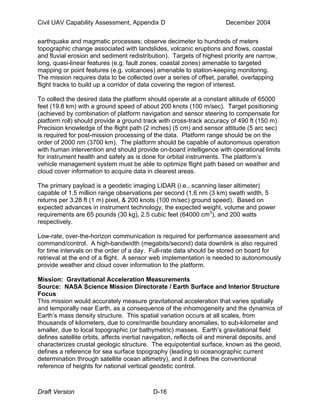 Civil UAV Capability Assessment, Appendix D December 2004 
earthquake and magmatic processes; observe decimeter to hundreds of meters 
topographic change associated with landslides, volcanic eruptions and flows, coastal 
and fluvial erosion and sediment redistribution). Targets of highest priority are narrow, 
long, quasi-linear features (e.g. fault zones, coastal zones) amenable to targeted 
mapping or point features (e.g. volcanoes) amenable to station-keeping monitoring. 
The mission requires data to be collected over a series of offset, parallel, overlapping 
flight tracks to build up a corridor of data covering the region of interest. 
To collect the desired data the platform should operate at a constant altitude of 65000 
feet (19.8 km) with a ground speed of about 200 knots (100 m/sec). Target positioning 
(achieved by combination of platform navigation and sensor steering to compensate for 
platform roll) should provide a ground track with cross-track accuracy of 490 ft (150 m). 
Precision knowledge of the flight path (2 inches) (5 cm) and sensor attitude (5 arc sec) 
is required for post-mission processing of the data. Platform range should be on the 
order of 2000 nm (3700 km). The platform should be capable of autonomous operation 
with human intervention and should provide on-board intelligence with operational limits 
for instrument health and safety as is done for orbital instruments. The platform’s 
vehicle management system must be able to optimize flight path based on weather and 
cloud cover information to acquire data in clearest areas. 
The primary payload is a geodetic imaging LIDAR (i.e., scanning laser altimeter) 
capable of 1.5 million range observations per second (1.6 nm (3 km) swath width, 5 
returns per 3.28 ft (1 m) pixel, & 200 knots (100 m/sec) ground speed). Based on 
expected advances in instrument technology, the expected weight, volume and power 
requirements are 65 pounds (30 kg), 2.5 cubic feet (64000 cm3), and 200 watts 
respectively. 
Low-rate, over-the-horizon communication is required for performance assessment and 
command/control. A high-bandwidth (megabits/second) data downlink is also required 
for time intervals on the order of a day. Full-rate data should be stored on board for 
retrieval at the end of a flight. A sensor web implementation is needed to autonomously 
provide weather and cloud cover information to the platform. 
Mission: Gravitational Acceleration Measurements 
Source: NASA Science Mission Directorate / Earth Surface and Interior Structure 
Focus 
This mission would accurately measure gravitational acceleration that varies spatially 
and temporally near Earth, as a consequence of the inhomogeneity and the dynamics of 
Earth’s mass density structure. This spatial variation occurs at all scales, from 
thousands of kilometers, due to core/mantle boundary anomalies, to sub-kilometer and 
smaller, due to local topographic (or bathymetric) masses. Earth’s gravitational field 
defines satellite orbits, affects inertial navigation, reflects oil and mineral deposits, and 
characterizes crustal geologic structure. The equipotential surface, known as the geoid, 
defines a reference for sea surface topography (leading to oceanographic current 
determination through satellite ocean altimetry), and it defines the conventional 
reference of heights for national vertical geodetic control. 
Draft Version D-16 
 