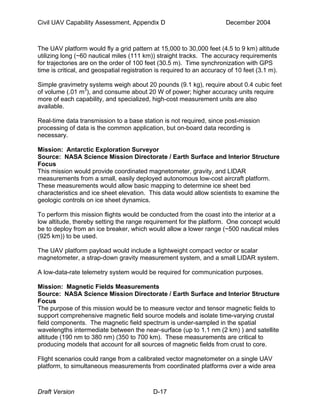 Civil UAV Capability Assessment, Appendix D December 2004 
The UAV platform would fly a grid pattern at 15,000 to 30,000 feet (4.5 to 9 km) altitude 
utilizing long (~60 nautical miles (111 km)) straight tracks. The accuracy requirements 
for trajectories are on the order of 100 feet (30.5 m). Time synchronization with GPS 
time is critical, and geospatial registration is required to an accuracy of 10 feet (3.1 m). 
Simple gravimetry systems weigh about 20 pounds (9.1 kg), require about 0.4 cubic feet 
of volume (.01 m3), and consume about 20 W of power; higher accuracy units require 
more of each capability, and specialized, high-cost measurement units are also 
available. 
Real-time data transmission to a base station is not required, since post-mission 
processing of data is the common application, but on-board data recording is 
necessary. 
Mission: Antarctic Exploration Surveyor 
Source: NASA Science Mission Directorate / Earth Surface and Interior Structure 
Focus 
This mission would provide coordinated magnetometer, gravity, and LIDAR 
measurements from a small, easily deployed autonomous low-cost aircraft platform. 
These measurements would allow basic mapping to determine ice sheet bed 
characteristics and ice sheet elevation. This data would allow scientists to examine the 
geologic controls on ice sheet dynamics. 
To perform this mission flights would be conducted from the coast into the interior at a 
low altitude, thereby setting the range requirement for the platform. One concept would 
be to deploy from an ice breaker, which would allow a lower range (~500 nautical miles 
(925 km)) to be used. 
The UAV platform payload would include a lightweight compact vector or scalar 
magnetometer, a strap-down gravity measurement system, and a small LIDAR system. 
A low-data-rate telemetry system would be required for communication purposes. 
Mission: Magnetic Fields Measurements 
Source: NASA Science Mission Directorate / Earth Surface and Interior Structure 
Focus 
The purpose of this mission would be to measure vector and tensor magnetic fields to 
support comprehensive magnetic field source models and isolate time-varying crustal 
field components. The magnetic field spectrum is under-sampled in the spatial 
wavelengths intermediate between the near-surface (up to 1.1 nm (2 km) ) and satellite 
altitude (190 nm to 380 nm) (350 to 700 km). These measurements are critical to 
producing models that account for all sources of magnetic fields from crust to core. 
Flight scenarios could range from a calibrated vector magnetometer on a single UAV 
platform, to simultaneous measurements from coordinated platforms over a wide area 
Draft Version D-17 
 