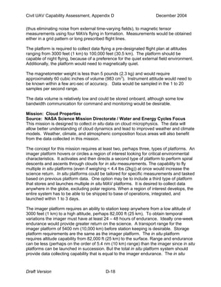 Civil UAV Capability Assessment, Appendix D December 2004 
(thus eliminating noise from external time-varying fields), to magnetic tensor 
measurements using four MAVs flying in formation. Measurements would be obtained 
either in a grid pattern or long prescribed flight lines. 
The platform is required to collect data flying a pre-designated flight plan at altitudes 
ranging from 3000 feet (1 km) to 100,000 feet (30.5 km). The platform should be 
capable of night flying, because of a preference for the quiet external field environment. 
Additionally, the platform would need to magnetically quiet. 
The magnetometer weight is less than 5 pounds (2.3 kg) and would require 
approximately 60 cubic inches of volume (983 cm3). Instrument attitude would need to 
be known within a few arc-sec of accuracy. Data would be sampled in the 1 to 20 
samples per second range. 
The data volume is relatively low and could be stored onboard, although some low 
bandwidth communication for command and monitoring would be desirable. 
Mission: Cloud Properties 
Source: NASA Science Mission Directorate / Water and Energy Cycles Focus 
This mission is designed to collect in situ data on cloud microphysics. The data will 
allow better understanding of cloud dynamics and lead to improved weather and climate 
models. Weather, climate, and atmospheric composition focus areas will also benefit 
from the data collected in this mission. 
The concept for this mission requires at least two, perhaps three, types of platforms. An 
imager platform hovers or circles a region of interest looking for critical environmental 
characteristics. It activates and then directs a second type of platform to perform spiral 
descents and ascents through clouds for in situ measurements. The capability to fly 
multiple in situ platforms (even if weighing < 4.4 lbs (2kg)) at once would increase the 
science return. In situ platforms could be tailored for specific measurements and tasked 
based on previous platform data. One option may be to include a third type of platform 
that stores and launches multiple in situ MAV platforms. It is desired to collect data 
anywhere in the globe, excluding polar regions. When a region of interest develops, the 
entire system has to be able to be shipped to base of operations, integrated, and 
launched within 1 to 3 days. 
The imager platform requires an ability to station keep anywhere from a low altitude of 
3000 feet (1 km) to a high altitude, perhaps 82,000 ft (25 km). To obtain temporal 
variations the imager must have at least 24 – 48 hours of endurance. Ideally one-week 
endurance would provide greater return on the science. A transport range for the 
imager platform of 5400 nm (10,000 km) before station keeping is desirable. Storage 
platform requirements are the same as the imager platform. The in situ platform 
requires altitude capability from 82,000 ft (25 km) to the surface. Range and endurance 
can be less (perhaps on the order of 5.4 nm (10 km) range) than the imager since in situ 
platforms can be launched in succession. But the total in situ platform system should 
provide data collecting capability that is equal to the imager endurance. The in situ 
Draft Version D-18 
 