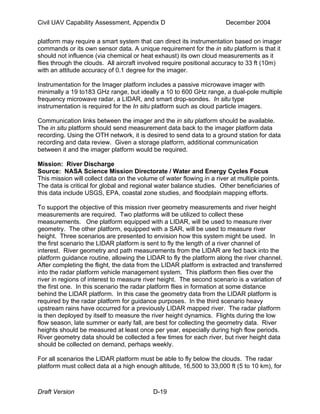 Civil UAV Capability Assessment, Appendix D December 2004 
platform may require a smart system that can direct its instrumentation based on imager 
commands or its own sensor data. A unique requirement for the in situ platform is that it 
should not influence (via chemical or heat exhaust) its own cloud measurements as it 
flies through the clouds. All aircraft involved require positional accuracy to 33 ft (10m) 
with an attitude accuracy of 0.1 degree for the imager. 
Instrumentation for the Imager platform includes a passive microwave imager with 
minimally a 19 to183 GHz range, but ideally a 10 to 600 GHz range, a dual-pole multiple 
frequency microwave radar, a LIDAR, and smart drop-sondes. In situ type 
instrumentation is required for the In situ platform such as cloud particle imagers. 
Communication links between the imager and the in situ platform should be available. 
The in situ platform should send measurement data back to the imager platform data 
recording. Using the OTH network, it is desired to send data to a ground station for data 
recording and data review. Given a storage platform, additional communication 
between it and the imager platform would be required. 
Mission: River Discharge 
Source: NASA Science Mission Directorate / Water and Energy Cycles Focus 
This mission will collect data on the volume of water flowing in a river at multiple points. 
The data is critical for global and regional water balance studies. Other beneficiaries of 
this data include USGS, EPA, coastal zone studies, and floodplain mapping efforts. 
To support the objective of this mission river geometry measurements and river height 
measurements are required. Two platforms will be utilized to collect these 
measurements. One platform equipped with a LIDAR, will be used to measure river 
geometry. The other platform, equipped with a SAR, will be used to measure river 
height. Three scenarios are presented to envision how this system might be used. In 
the first scenario the LIDAR platform is sent to fly the length of a river channel of 
interest. River geometry and path measurements from the LIDAR are fed back into the 
platform guidance routine, allowing the LIDAR to fly the platform along the river channel. 
After completing the flight, the data from the LIDAR platform is extracted and transferred 
into the radar platform vehicle management system. This platform then flies over the 
river in regions of interest to measure river height. The second scenario is a variation of 
the first one. In this scenario the radar platform flies in formation at some distance 
behind the LIDAR platform. In this case the geometry data from the LIDAR platform is 
required by the radar platform for guidance purposes. In the third scenario heavy 
upstream rains have occurred for a previously LIDAR mapped river. The radar platform 
is then deployed by itself to measure the river height dynamics. Flights during the low 
flow season, late summer or early fall, are best for collecting the geometry data. River 
heights should be measured at least once per year, especially during high flow periods. 
River geometry data should be collected a few times for each river, but river height data 
should be collected on demand, perhaps weekly. 
For all scenarios the LIDAR platform must be able to fly below the clouds. The radar 
platform must collect data at a high enough altitude, 16,500 to 33,000 ft (5 to 10 km), for 
Draft Version D-19 
 