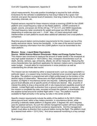 Civil UAV Capability Assessment, Appendix D December 2004 
robust measurements. Accurate position knowledge is required for both vehicles. 
Endurance for the vehicles is established by how long it takes to fly a given river 
channel, and given the desired level of resolution, how long it takes to fly it’s primary, 
secondary channels, etc. 
Payload sensors required for these missions include a scanning LIDAR for the LIDAR 
platform and a dual-frequency radar on the Radar platform. LIDAR constraints in 
weight, volume, and power are 55 lbs (25 kg), 7 ft3 (0.2 m3), and 500W respectively. 
The dual frequency radar constraints for weight and power are 440 lbs (200 kg) 
(depending on antennae size) and 1 – 5 kW. Also, a C-band along-track radar 
interferometer on both platforms would allow additional calibration and cross-platform 
comparison. 
Real-time ground station communication requirements for this mission can be of the 
quality assurance nature, hence low bandwidth. In the case of the second scenario 
real-time trajectory information from the LIDAR platform must be transmitted to the 
radar platform. 
Mission: Snow – Liquid Water Equivalents 
Source: NASA Science Mission Directorate / Water and Energy Cycles Focus 
This mission was conceived to measure the amount of water stored in the snowpack at 
very high spatial resolution (≈ 165 ft (50m)). Also, snowpack characteristics such as 
depth, density, wetness, age, emissivity, albedo, etc will be measured. Measuring the 
snow characteristics has significant application for decision makers and is important for 
water budget. It would allow for improvements in snow prediction as well as 
understanding the climate data record. 
The mission can be motivated by either a seasonal event, such as a large snowfall in a 
particular region, or a season long monitoring of selected snow covered regions all over 
the globe. The platform is programmed with a flight profile based on the location of the 
desired region of observation. Maneuvers and flight profiles will change based on the 
location, but flights in mountainous terrain are required. Collecting data at low above 
ground level altitudes and at specific points of interest are desired. Also, at points of 
interest the ability to drop a drop-sonde with in situ measurement capability would be of 
interest. Limited flight path re-direction from a ground control station is required. After 
the mission is completed the data, recorded on-board the platform, is downloaded and 
the airplane turned-around for another flight within 1 hour. The platform must be 
available for flight primarily in the spring, but also in the winter and fall. 
Specific mission requirements include the ability of the platform to fly 330 ft (100m) 
above ground level, within a few meters precision, in mountainous terrain, while 
providing a relatively stable platform (3 degrees pitch, 5 degrees roll, and 3 degrees 
yaw) for payload sensors. As such the vehicle management system will have complex 
flight path maneuvering and terrain avoidance requirements. And the management 
system must allow re-direction from a ground station during the flight. The platform must 
fly a desired track within < 33 ft (10m). And since seasonal monitoring is a key concept 
Draft Version D-20 
 