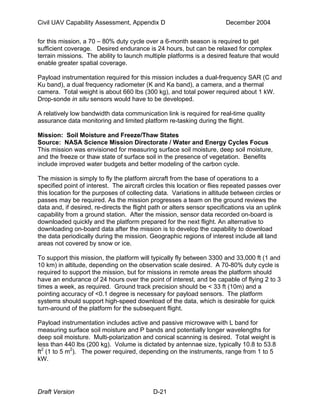 Civil UAV Capability Assessment, Appendix D December 2004 
for this mission, a 70 – 80% duty cycle over a 6-month season is required to get 
sufficient coverage. Desired endurance is 24 hours, but can be relaxed for complex 
terrain missions. The ability to launch multiple platforms is a desired feature that would 
enable greater spatial coverage. 
Payload instrumentation required for this mission includes a dual-frequency SAR (C and 
Ku band), a dual frequency radiometer (K and Ka band), a camera, and a thermal 
camera. Total weight is about 660 lbs (300 kg), and total power required about 1 kW. 
Drop-sonde in situ sensors would have to be developed. 
A relatively low bandwidth data communication link is required for real-time quality 
assurance data monitoring and limited platform re-tasking during the flight. 
Mission: Soil Moisture and Freeze/Thaw States 
Source: NASA Science Mission Directorate / Water and Energy Cycles Focus 
This mission was envisioned for measuring surface soil moisture, deep soil moisture, 
and the freeze or thaw state of surface soil in the presence of vegetation. Benefits 
include improved water budgets and better modeling of the carbon cycle. 
The mission is simply to fly the platform aircraft from the base of operations to a 
specified point of interest. The aircraft circles this location or flies repeated passes over 
this location for the purposes of collecting data. Variations in altitude between circles or 
passes may be required. As the mission progresses a team on the ground reviews the 
data and, if desired, re-directs the flight path or alters sensor specifications via an uplink 
capability from a ground station. After the mission, sensor data recorded on-board is 
downloaded quickly and the platform prepared for the next flight. An alternative to 
downloading on-board data after the mission is to develop the capability to download 
the data periodically during the mission. Geographic regions of interest include all land 
areas not covered by snow or ice. 
To support this mission, the platform will typically fly between 3300 and 33,000 ft (1 and 
10 km) in altitude, depending on the observation scale desired. A 70-80% duty cycle is 
required to support the mission, but for missions in remote areas the platform should 
have an endurance of 24 hours over the point of interest, and be capable of flying 2 to 3 
times a week, as required. Ground track precision should be < 33 ft (10m) and a 
pointing accuracy of <0.1 degree is necessary for payload sensors. The platform 
systems should support high-speed download of the data, which is desirable for quick 
turn-around of the platform for the subsequent flight. 
Payload instrumentation includes active and passive microwave with L band for 
measuring surface soil moisture and P bands and potentially longer wavelengths for 
deep soil moisture. Multi-polarization and conical scanning is desired. Total weight is 
less than 440 lbs (200 kg). Volume is dictated by antennae size, typically 10.8 to 53.8 
ft2 (1 to 5 m2). The power required, depending on the instruments, range from 1 to 5 
kW. 
Draft Version D-21 
 