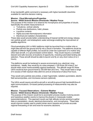 Civil UAV Capability Assessment, Appendix D December 2004 
A low bandwidth uplink command is necessary with higher bandwidth downlinks 
available for real-time decision making. 
Mission: Cloud Microphysics/Properties 
Source: NASA Science Mission Directorate / Weather Focus 
The purpose of this mission is to observe the microphysics and properties of clouds. 
Specifically this entails measurements of: 
• Turbulence, vertical velocity 
• Particle size distributions, habit, phases 
• Liquid/ice contents 
• Highly-accurate thermodynamic information 
• Electrical and radiation characteristics 
These data would provide better understanding of tropical rainfall and energy release, 
rain particle growth, and stratospheric water exchange enabling the improvement of 
satellite algorithms. 
Cloud-penetrating UAV or MAV platforms might be launched from a mother ship or 
might take-off from the ground and fly into a cloud in formation. The platforms would be 
capable of different flight profiles, but would be under the supervision of a mother ship, 
other lead aircraft, or a ground-based control station. They would require a controlled 
descent and safe recovery at locations of opportunity, including automated landing site 
selection. These aircraft should be able to launch and fly on very short notice (2 to 3 
hours). 
The platforms would be hardened to severe environments (e.g. electrical, icing, 
turbulence). Ideally, they would fly at a slow airspeed (~100 knots (50 m/sec)), but 
should retain some maneuverability against headwinds. The altitude range for these 
UAVs would be from ground level to 100,000 feet (30.5 km). They would need a range 
of in excess of 500 nautical miles (925 km) and an endurance of about five hours. 
They would carry particle size probes, a laser hygrometer, radiation pyrometers, electric 
field sensors/probes, and microwave sensors (optional). 
The UAVs would require aircraft-to-aircraft or aircraft-to-ground high bandwidth/line-of-sight 
communications. On-board partial processing of measurements may also be 
required. 
Mission: Focused Observations – Extreme Weather 
Source: NASA Science Mission Directorate / Weather Focus 
The purpose of this mission would be to accomplish process studies involving severe 
and hazardous weather events to improve the physics in mesoscale models 
(parameterizations). This approach would use high altitude remote sensing to gather 
data on precipitation, clouds, electrical phenomenon, and microphysics. These data 
would improve models used to predict winter storm hazards and provide accurate 
regional forecasting of rain and snow for economic decisions. 
Draft Version D-22 
 