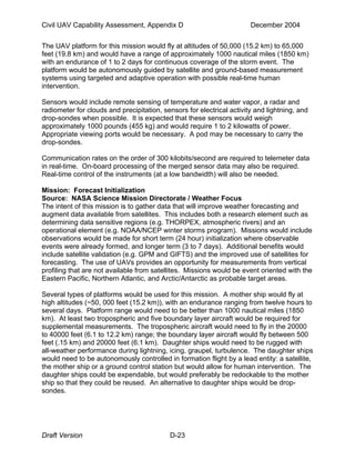 Civil UAV Capability Assessment, Appendix D December 2004 
The UAV platform for this mission would fly at altitudes of 50,000 (15.2 km) to 65,000 
feet (19.8 km) and would have a range of approximately 1000 nautical miles (1850 km) 
with an endurance of 1 to 2 days for continuous coverage of the storm event. The 
platform would be autonomously guided by satellite and ground-based measurement 
systems using targeted and adaptive operation with possible real-time human 
intervention. 
Sensors would include remote sensing of temperature and water vapor, a radar and 
radiometer for clouds and precipitation, sensors for electrical activity and lightning, and 
drop-sondes when possible. It is expected that these sensors would weigh 
approximately 1000 pounds (455 kg) and would require 1 to 2 kilowatts of power. 
Appropriate viewing ports would be necessary. A pod may be necessary to carry the 
drop-sondes. 
Communication rates on the order of 300 kilobits/second are required to telemeter data 
in real-time. On-board processing of the merged sensor data may also be required. 
Real-time control of the instruments (at a low bandwidth) will also be needed. 
Mission: Forecast Initialization 
Source: NASA Science Mission Directorate / Weather Focus 
The intent of this mission is to gather data that will improve weather forecasting and 
augment data available from satellites. This includes both a research element such as 
determining data sensitive regions (e.g. THORPEX, atmospheric rivers) and an 
operational element (e.g. NOAA/NCEP winter storms program). Missions would include 
observations would be made for short term (24 hour) initialization where observable 
events were already formed, and longer term (3 to 7 days). Additional benefits would 
include satellite validation (e.g. GPM and GIFTS) and the improved use of satellites for 
forecasting. The use of UAVs provides an opportunity for measurements from vertical 
profiling that are not available from satellites. Missions would be event oriented with the 
Eastern Pacific, Northern Atlantic, and Arctic/Antarctic as probable target areas. 
Several types of platforms would be used for this mission. A mother ship would fly at 
high altitudes (~50, 000 feet (15.2 km)), with an endurance ranging from twelve hours to 
several days. Platform range would need to be better than 1000 nautical miles (1850 
km). At least two tropospheric and five boundary layer aircraft would be required for 
supplemental measurements. The tropospheric aircraft would need to fly in the 20000 
to 40000 feet (6.1 to 12.2 km) range; the boundary layer aircraft would fly between 500 
feet (.15 km) and 20000 feet (6.1 km). Daughter ships would need to be rugged with 
all-weather performance during lightning, icing, graupel, turbulence. The daughter ships 
would need to be autonomously controlled in formation flight by a lead entity: a satellite, 
the mother ship or a ground control station but would allow for human intervention. The 
daughter ships could be expendable, but would preferably be redockable to the mother 
ship so that they could be reused. An alternative to daughter ships would be drop-sondes. 
Draft Version D-23 
 
