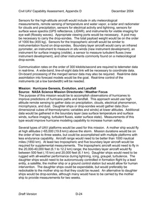 Civil UAV Capability Assessment, Appendix D December 2004 
Sensors for the high-altitude aircraft would include in situ meteorological 
measurements, remote sensing of temperature and water vapor, a radar and radiometer 
for clouds and precipitation, sensors for electrical activity and lightning, sensors for 
surface wave spectra (GPS reflectance, LIDAR), and instruments for visible imaging for 
eye wall (Rossby waves). Appropriate viewing ports would be necessary. A pod may 
be necessary to carry the drop-sondes. The total payload weight would be on the order 
of 1000 lbs (455 kg). Sensors for the tropospheric aircraft would be similar to 
instrumentation found on drop-sondes. Boundary layer aircraft would carry an infrared 
pyrometer, an instrument to measure in situ winds (new instrument development), an 
instrument for surface imaging (visible), a sensor to measure turbulent fluxes (new 
instrument development), and other instruments commonly found on a meteorological 
drop-sonde. 
Communication rates on the order of 300 kilobits/second are required to telemeter data 
in real-time. A wide-band, line-of-sight data link will be necessary to coordinate data. 
On-board processing of the merged sensor data may also be required. Real-time data 
assimilation into forecast models would be the goal. Real-time control of the 
instruments (at a low bandwidth) will be needed. 
Mission: Hurricane Genesis, Evolution, and Landfall 
Source: NASA Science Mission Directorate / Weather Focus 
The purpose of this mission would be to accomplish observations of hurricanes to 
improve predictions of hurricane paths and landfall. This approach would use high 
altitude remote sensing to gather data on precipitation, clouds, electrical phenomenon, 
microphysics, and dust. Daughter ships or drop-sondes would gather data (four-dimensional 
cubes of thermodynamic variables and winds) at lower altitudes. Additional 
data would be gathered in the boundary layer (sea surface temperature and surface 
winds, surface imaging, turbulent fluxes, water surface state). Measurements of this 
type would improve hurricane modeling capability to increase human safety. 
Several types of UAV platforms would be used for this mission. A mother ship would fly 
at high altitudes (~65,000 (19.8 km)) above the storm. Mission durations would be on 
the order of two to three weeks, but could be accomplished with multiple platforms with 
less endurance capability. Aircraft range would need to be better than 1000 nautical 
miles (1850 km). At least two tropospheric and five boundary layer aircraft would be 
required for supplemental measurements. The tropospheric aircraft would need to fly in 
the 20,000-40,000 feet (6.1 to 12.2 km) range; the boundary layer aircraft would fly 
between 500 feet (.15 km) and 20,000 feet (6.1 km). Daughter ships would need to be 
rugged with all-weather performance during lightning, icing, graupel, turbulence. The 
daughter ships would need to be autonomously controlled in formation flight by a lead 
entity, a satellite, the mother ship or a ground control station but would allow for human 
intervention. The daughter ships could be expendable, but would preferably be 
redockable to the mother ship so that they could be reused. An alternative to daughter 
ships would be drop-sondes, although many would have to be carried by the mother 
ship to provide measurements for two weeks. 
Draft Version D-24 
 