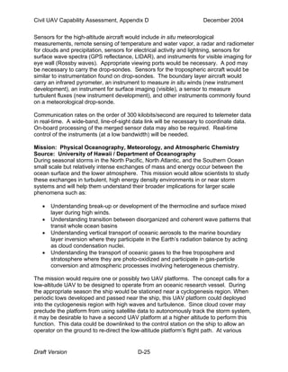 Civil UAV Capability Assessment, Appendix D December 2004 
Sensors for the high-altitude aircraft would include in situ meteorological 
measurements, remote sensing of temperature and water vapor, a radar and radiometer 
for clouds and precipitation, sensors for electrical activity and lightning, sensors for 
surface wave spectra (GPS reflectance, LIDAR), and instruments for visible imaging for 
eye wall (Rossby waves). Appropriate viewing ports would be necessary. A pod may 
be necessary to carry the drop-sondes. Sensors for the tropospheric aircraft would be 
similar to instrumentation found on drop-sondes. The boundary layer aircraft would 
carry an infrared pyrometer, an instrument to measure in situ winds (new instrument 
development), an instrument for surface imaging (visible), a sensor to measure 
turbulent fluxes (new instrument development), and other instruments commonly found 
on a meteorological drop-sonde. 
Communication rates on the order of 300 kilobits/second are required to telemeter data 
in real-time. A wide-band, line-of-sight data link will be necessary to coordinate data. 
On-board processing of the merged sensor data may also be required. Real-time 
control of the instruments (at a low bandwidth) will be needed. 
Mission: Physical Oceanography, Meteorology, and Atmospheric Chemistry 
Source: University of Hawaii / Department of Oceanography 
During seasonal storms in the North Pacific, North Atlantic, and the Southern Ocean 
small scale but relatively intense exchanges of mass and energy occur between the 
ocean surface and the lower atmosphere. This mission would allow scientists to study 
these exchanges in turbulent, high energy density environments in or near storm 
systems and will help them understand their broader implications for larger scale 
phenomena such as: 
• Understanding break-up or development of the thermocline and surface mixed 
layer during high winds. 
• Understanding transition between disorganized and coherent wave patterns that 
transit whole ocean basins 
• Understanding vertical transport of oceanic aerosols to the marine boundary 
layer inversion where they participate in the Earth’s radiation balance by acting 
as cloud condensation nuclei. 
• Understanding the transport of oceanic gases to the free troposphere and 
stratosphere where they are photo-oxidized and participate in gas-particle 
conversion and atmospheric processes involving heterogeneous chemistry. 
The mission would require one or possibly two UAV platforms. The concept calls for a 
low-altitude UAV to be designed to operate from an oceanic research vessel. During 
the appropriate season the ship would be stationed near a cyclogenesis region. When 
periodic lows developed and passed near the ship, this UAV platform could deployed 
into the cyclogenesis region with high waves and turbulence. Since cloud cover may 
preclude the platform from using satellite data to autonomously track the storm system, 
it may be desirable to have a second UAV platform at a higher altitude to perform this 
function. This data could be downlinked to the control station on the ship to allow an 
operator on the ground to re-direct the low-altitude platform’s flight path. At various 
Draft Version D-25 
 