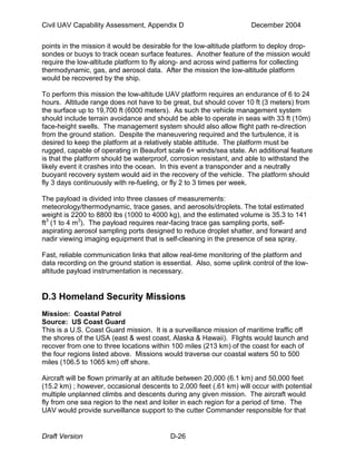 Civil UAV Capability Assessment, Appendix D December 2004 
points in the mission it would be desirable for the low-altitude platform to deploy drop-sondes 
or buoys to track ocean surface features. Another feature of the mission would 
require the low-altitude platform to fly along- and across wind patterns for collecting 
thermodynamic, gas, and aerosol data. After the mission the low-altitude platform 
would be recovered by the ship. 
To perform this mission the low-altitude UAV platform requires an endurance of 6 to 24 
hours. Altitude range does not have to be great, but should cover 10 ft (3 meters) from 
the surface up to 19,700 ft (6000 meters). As such the vehicle management system 
should include terrain avoidance and should be able to operate in seas with 33 ft (10m) 
face-height swells. The management system should also allow flight path re-direction 
from the ground station. Despite the maneuvering required and the turbulence, it is 
desired to keep the platform at a relatively stable attitude. The platform must be 
rugged, capable of operating in Beaufort scale 6+ winds/sea state. An additional feature 
is that the platform should be waterproof, corrosion resistant, and able to withstand the 
likely event it crashes into the ocean. In this event a transponder and a neutrally 
buoyant recovery system would aid in the recovery of the vehicle. The platform should 
fly 3 days continuously with re-fueling, or fly 2 to 3 times per week. 
The payload is divided into three classes of measurements: 
meteorology/thermodynamic, trace gases, and aerosols/droplets. The total estimated 
weight is 2200 to 8800 lbs (1000 to 4000 kg), and the estimated volume is 35.3 to 141 
ft3 (1 to 4 m3). The payload requires rear-facing trace gas sampling ports, self-aspirating 
aerosol sampling ports designed to reduce droplet shatter, and forward and 
nadir viewing imaging equipment that is self-cleaning in the presence of sea spray. 
Fast, reliable communication links that allow real-time monitoring of the platform and 
data recording on the ground station is essential. Also, some uplink control of the low-altitude 
payload instrumentation is necessary. 
D.3 Homeland Security Missions 
Mission: Coastal Patrol 
Source: US Coast Guard 
This is a U.S. Coast Guard mission. It is a surveillance mission of maritime traffic off 
the shores of the USA (east & west coast, Alaska & Hawaii). Flights would launch and 
recover from one to three locations within 100 miles (213 km) of the coast for each of 
the four regions listed above. Missions would traverse our coastal waters 50 to 500 
miles (106.5 to 1065 km) off shore. 
Aircraft will be flown primarily at an altitude between 20,000 (6.1 km) and 50,000 feet 
(15.2 km) ; however, occasional descents to 2,000 feet (.61 km) will occur with potential 
multiple unplanned climbs and descents during any given mission. The aircraft would 
fly from one sea region to the next and loiter in each region for a period of time. The 
UAV would provide surveillance support to the cutter Commander responsible for that 
Draft Version D-26 
 