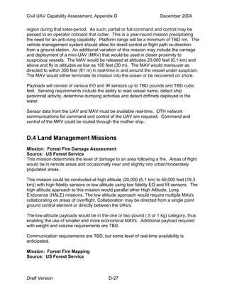 Civil UAV Capability Assessment, Appendix D December 2004 
region during that loiter-period. As such, partial or full command and control may be 
passed to an operator onboard that cutter. This is a year-round mission precipitating 
the need for an anti-icing capability. Platform range will be a minimum of TBD nm. The 
vehicle management system should allow for direct control or flight path re-direction 
from a ground station. An additional variation of this mission may include the carriage 
and deployment of a mini-UAV (MAV) that would be used in closer proximity to 
suspicious vessels. The MAV would be released at altitudes 20,000 feet (6.1 km) and 
above and fly to altitudes as low as 100 feet (30 m). The MAV would maneuver as 
directed to within 300 feet (91 m) in real-time in and around the vessel under suspicion. 
The MAV would either terminate its mission into the ocean or be recovered on shore. 
Payloads will consist of various EO and IR sensors up to TBD pounds and TBD cubic 
feet. Sensing requirements include the ability to read vessel name, detect ship 
personnel activity, determine dumping activities and detect driftnets deployed in the 
water. 
Sensor data from the UAV and MAV must be available real-time. OTH network 
communications for command and control of the UAV are required. Command and 
control of the MAV could be routed through the mother ship. 
D.4 Land Management Missions 
Mission: Forest Fire Damage Assessment 
Source: US Forest Service 
This mission determines the level of damage to an area following a fire. Areas of flight 
would be in remote areas and occasionally near and slightly into urban/moderately 
populated areas. 
This mission could be conducted at high altitude (20,000 (6.1 km) to 60,000 feet (18.3 
km)) with high fidelity sensors or low altitude using low fidelity EO and IR sensors. The 
high altitude approach to this mission would parallel other High Altitude, Long 
Endurance (HALE) missions. The low altitude approach would require multiple MAVs 
collaborating on areas of overflight. Collaboration may be directed from a single point 
ground control element or directly between the UAVs. 
The low-altitude payloads would be in the one or two pound (.5 or 1 kg) category, thus 
enabling the use of smaller and more economical MAVs. Additional payload required 
with weight and volume requirements are TBD. 
Communication requirements are TBD, but some level of real-time availability is 
anticipated. 
Mission: Forest Fire Mapping 
Source: US Forest Service 
Draft Version D-27 
 