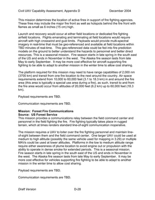 Civil UAV Capability Assessment, Appendix D December 2004 
This mission determines the location of active fires in support of fire fighting agencies. 
These fires may include the major fire front as well as hotspots behind the fire front with 
flames as small as 6 inches (15 cm) high. 
Launch and recovery would occur at either field locations or dedicated fire fighting 
airfield locations. Flights emanating and terminating at field locations would require 
aircraft with high crosswind and gust limits. Payloads would provide multi-spectral 
imagery in real-time that must be geo-referenced and available at field locations within 
TBD minutes of real-time. This geo-referenced data could be fed into fire prediction 
models on the ground to better understand the hazards to personnel and better direct 
resources. This is a seasonal mission. Fire season starts in late spring in the south east 
of the US and ends in November in the west. The Alaska fire season lasts from late 
May to early September. It may be more cost effective for aircraft supporting fire 
fighting to be able to adapt to another mission in the winter time to allow cost sharing. 
The platform required for this mission may need to have range capabilities of 2,000 nm 
(3700 km) and transit from one fire location to the next around the country. Air space 
requirements extend from 10,000 to 60,000 feet (3.1 to 18.3 km) in and around the fire 
area (this area is typically a special use area during a fire), as such, transit to and from 
the fire area would occur from altitudes of 20,000 feet (6.2 km) up to 60,000 feet (18.3 
km). 
Payload requirements are TBD. 
Communication requirements are TBD. 
Mission: Forest Fire Communications 
Source: US Forest Service 
This mission provides a communications relay between the field command center and 
personnel in the field fighting the fire. Fire fighting typically takes place in rugged 
terrain, which at times renders standard line-of-sight communication inoperative. 
The mission requires a UAV to loiter over the fire fighting personnel and maintain line-of- 
sight between them and the field command center. One larger UAV could be used at 
medium to high altitude (possibly the same vehicle used for mapping in 3.29) or multiple 
MAVs could be used at lower altitudes. Platforms in the low to medium altitude range 
require either awareness of plume location to avoid engine out or propulsion with the 
ability to operate in dense smoke for extended periods. This is a seasonal mission. 
Fire season starts in late spring in the south east of the US and ends in November in 
the west. The Alaska fire season lasts from late May to early September. It may be 
more cost effective for vehicles supporting fire fighting to be able to adapt to another 
mission in the winter time to allow cost sharing. 
Payload requirements are TBD. 
Communication requirements are TBD. 
Draft Version D-28 
 