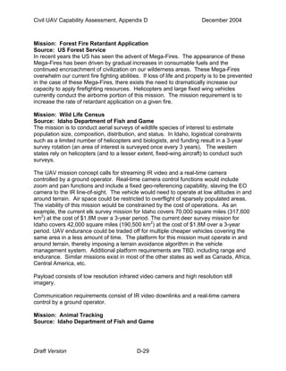 Civil UAV Capability Assessment, Appendix D December 2004 
Mission: Forest Fire Retardant Application 
Source: US Forest Service 
In recent years the US has seen the advent of Mega-Fires. The appearance of these 
Mega-Fires has been driven by gradual increases in consumable fuels and the 
continued encroachment of civilization on our wilderness areas. These Mega-Fires 
overwhelm our current fire fighting abilities. If loss of life and property is to be prevented 
in the case of these Mega-Fires, there exists the need to dramatically increase our 
capacity to apply firefighting resources. Helicopters and large fixed wing vehicles 
currently conduct the airborne portion of this mission. The mission requirement is to 
increase the rate of retardant application on a given fire. 
Mission: Wild Life Census 
Source: Idaho Department of Fish and Game 
The mission is to conduct aerial surveys of wildlife species of interest to estimate 
population size, composition, distribution, and status. In Idaho, logistical constraints 
such as a limited number of helicopters and biologists, and funding result in a 3-year 
survey rotation (an area of interest is surveyed once every 3 years). The western 
states rely on helicopters (and to a lesser extent, fixed-wing aircraft) to conduct such 
surveys. 
The UAV mission concept calls for streaming IR video and a real-time camera 
controlled by a ground operator. Real-time camera control functions would include 
zoom and pan functions and include a fixed geo-referencing capability, slaving the EO 
camera to the IR line-of-sight. The vehicle would need to operate at low altitudes in and 
around terrain. Air space could be restricted to overflight of sparsely populated areas. 
The viability of this mission would be constrained by the cost of operations. As an 
example, the current elk survey mission for Idaho covers 70,000 square miles (317,600 
km2) at the cost of $1.8M over a 3-year period. The current deer survey mission for 
Idaho covers 42,000 square miles (190,500 km2) at the cost of $1.8M over a 3-year 
period. UAV endurance could be traded off for multiple cheaper vehicles covering the 
same area in a less amount of time. The platform for this mission must operate in and 
around terrain, thereby imposing a terrain avoidance algorithm in the vehicle 
management system. Additional platform requirements are TBD, including range and 
endurance. Similar missions exist in most of the other states as well as Canada, Africa, 
Central America, etc. 
Payload consists of low resolution infrared video camera and high resolution still 
imagery. 
Communication requirements consist of IR video downlinks and a real-time camera 
control by a ground operator. 
Mission: Animal Tracking 
Source: Idaho Department of Fish and Game 
Draft Version D-29 
 