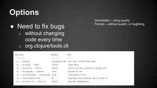 Options
● Need to fix bugs
o without changing
code every time
o org.clojure/tools.cli
Switches Default Desc
-------- ------- ----
-c, --config nasamatic.yml Use this config file path
-h, --no-help, --help false Show Help
-f, --no-force, --force false Force run now instead of using Cron
-u, --no-upload, --upload true Upload or not
-t, --no-transcode, --transcode true Transcode or not
-B, --hours-before-now 0 How many hours before now to look at
-d, --no-dry-run, --dry-run false Dry Run modeOptions
Scheduled -- using quartz
Forced -- without quartz, or bugfixing
 
